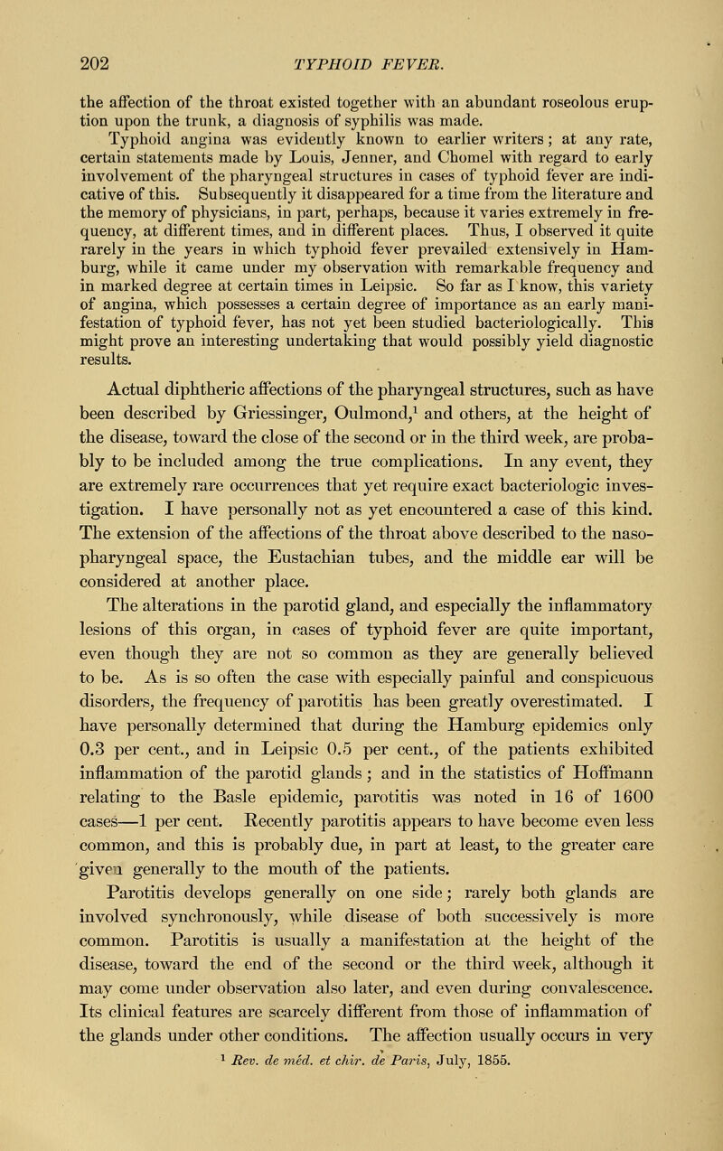 the affection of the throat existed together with an abundant roseolous erup- tion upon the trunk, a diagnosis of syphilis was made. Typhoid angina was evidently known to earlier writers ; at any rate, certain statements made by Louis, Jenner, and Chomel with regard to early involvement of the pharyngeal structures in cases of typhoid fever are indi- cative of this. Subsequently it disappeared for a time from the literature and the memory of physicians, in part, perhaps, because it varies extremely in fre- quency, at different times, and in different places. Thus, I observed it quite rarely in the years in which typhoid fever prevailed extensively in Ham- burg, while it came under my observation with remarkable frequency and in marked degree at certain times in Leipsic. So far as I know, this variety of angina, which possesses a certain degree of importance as an early mani- festation of typhoid fever, has not yet been studied bacteriologically. This might prove an interesting undertaking that would possibly yield diagnostic results. Actual diphtheric affections of the pharyngeal structures, such as have been described by Griessinger, Oulmond,1 and others, at the height of the disease, toward the close of the second or in the third week, are proba- bly to be included among the true complications. In any event, they are extremely rare occurrences that yet require exact bacteriologic inves- tigation. I have personally not as yet encountered a case of this kind. The extension of the affections of the throat above described to the naso- pharyngeal space, the Eustachian tubes, and the middle ear will be considered at another place. The alterations in the parotid gland, and especially the inflammatory lesions of this organ, in cases of typhoid fever are quite important, even though they are not so common as they are generally believed to be. As is so often the case with especially painful and conspicuous disorders, the frequency of parotitis has been greatly overestimated. I have personally determined that during the Hamburg epidemics only 0.3 per cent., and in Leipsic 0.5 per cent., of the patients exhibited inflammation of the parotid glands ; and in the statistics of Hoffmann relating to the Basle epidemic, parotitis was noted in 16 of 1600 cases—1 per cent. Recently parotitis appears to have become even less common, and this is probably due, in part at least, to the greater care given generally to the mouth of the patients. Parotitis develops generally on one side; rarely both glands are involved synchronously, while disease of both successively is more common. Parotitis is usually a manifestation at the height of the disease, toward the end of the second or the third week, although it may come under observation also later, and even during convalescence. Its clinical features are scarcely different from those of inflammation of the glands under other conditions. The affection usually occurs in very 1 Rev. de med. et chir. de Paris, July, 1855.