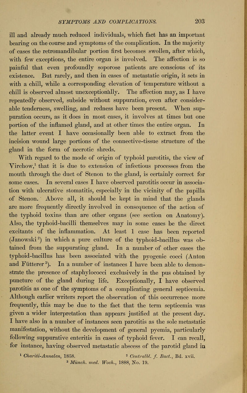 ill and already much reduced individuals, which fact has an important bearing on the course and symptoms of the complication. In the majority of cases the retromandibular portion first becomes swollen, after which, with few exceptions, the entire organ is involved. The affection is so painful that even profoundly soporose patients are conscious of its existence. But rarely, and then in cases of metastatic origin, it sets in with a chill, while a corresponding elevation of temperature without a chill is observed almost unexceptionälly. The affection may, as I have repeatedly observed, subside without suppuration, even after consider- able tenderness, swelling, and redness have been present. When sup- puration occurs, as it does in most cases, it involves at times but one portion of the inflamed gland, and at other times the entire organ. In the latter event I have occasionally been able to extract from the incision wound large portions of the connective-tissue structure of the gland in the form of necrotic shreds. With regard to the mode of origin of typhoid parotitis, the view of Virchow,1 that it is due to extension of infectious processes from the mouth through the duct of Stenon to the gland, is certainly correct for some cases. In several cases I have observed parotitis occur in associa- tion with ulcerative stomatitis, especially in the vicinity of the papilla of Stenon. Above all, it should be kept in mind that the glands are more frequently directly involved in consequence of the action of the typhoid toxins than are other organs (see section on Anatomy). Also, the typhoid-bacilli themselves may in some cases be the direct excitants of the inflammation. At least 1 case has been reported (Janowski2) in which a pure culture of the typhoid-bacillus was ob- tained from the suppurating gland. In a number of other cases the typhoid-bacillus has been associated with the pyogenic cocci (Anton and Fütterer3). In a number of instances I have been able to demon- strate the presence of staphylococci exclusively in the pus obtained by puncture of the gland during life. Exceptionally, I have observed parotitis as one of the symptoms of a complicating general septicemia. Although earlier writers report the observation of this occurrence more frequently, this may be due to the fact that the term septicemia was given a wider interpretation than appears justified at the present day. I have also in a number of instances seen parotitis as the sole metastatic manifestation, without the development of general pyemia, particularly following suppurative enteritis in cases of typhoid fever. I can recall, for instance, having observed metastatic abscess of the parotid gland in 1 Charite-Anncden, 1858. 2 Centralbl. f. Bad., Bd. xvii. 3 Münch. med. Woch., 1888, No. 19.