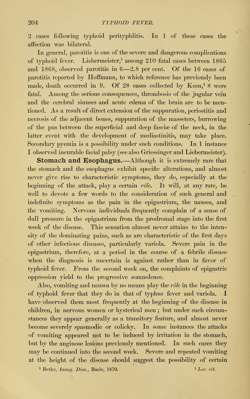 2 cases following typhoid perityphlitis. In 1 of these cases the affection was bilateral. In general, parotitis is one of the severe and dangerous complications of typhoid fever. Liebermeister,1 among 210 fatal cases between 1865 and 1868, observed parotitis in 6—2.8 per cent. Of the 16 cases of parotitis reported by Hoffmann, to which reference has previously been made, death occurred in 9. Of 28 cases collected by Keen,2 8 were fatal. Among the serious consequences, thrombosis of the jugular vein and the cerebral sinuses and acute edema of the brain are to be men- tioned. As a result of direct extension of the suppuration, periostitis and necrosis of the adjacent bones, suppuration of the masseters, burrowing of the pus between the superficial and deep fascia? of the neck, in the latter event with the development of mediastinitis, may take place. Secondary pyemia is a possibility under such conditions. In 1 instance I observed incurable facial palsy (see also Griessinger and Liebermeister). Stomach and Esophagus.—Although it is extremely rare that the stomach and the esophagus exhibit specific alterations, and almost never give rise to characteristic symptoms, they do, especially at the beginning of the attack, play a certain role. It will, at any rate, be well to devote a few words to the consideration of such general and indefinite symptoms as the pain in the epigastrium, the nausea, and the vomiting. Nervous individuals frequently complain of a sense of dull pressure in the epigastrium from the prodromal stage into the first week of the disease. This sensation almost never attains to the inten- sity of the dominating pains, such as are characteristic of the first days of other infectious diseases, particularly variola. Severe pain in the epigastrium, therefore, at a period in the course of a febrile disease when the diagnosis is uncertain is against rather than in favor of typhoid fever. From the second week on, the complaints of epigastric oppression yield to the progressive somnolence. Also, vomiting and nausea by no means play the role in the beginning of typhoid fever that they do in that of typhus fever and variola. I havr observed them most frequently at the beginning of the disease in children, in nervous women or hysterical men ; but under such circum- stances they appear generally as a transitory feature, and almost never become severely spasmodic or colicky. In some instances the attacks of vomiting appeared not to be induced by irritation in the stomach, but by the anginose lesions previously mentioned. In such cases they may be continued into the second week. Severe and repeated vomiting at the height of the disease should suggest the possibility of certain 1 Betke, Inaug. Diss., Basle, 1870. z Loc. cit.