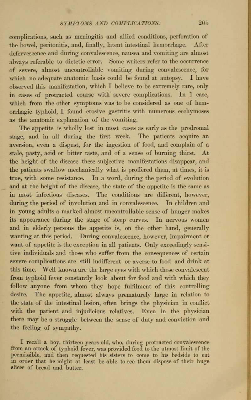 complications, such as meningitis and allied conditions, perforation of the bowel, peritonitis, and, finally, latent intestinal hemorrhage. After defervescence and during convalescence, nausea and vomiting are almost always referable to dietetic error. Some writers refer to the occurrence of severe, almost uncontrollable vomiting during convalescence, for which no adequate anatomic basis coidd be foimd at autopsy. I have observed this manifestation, which I believe to be extremely rare, only in cases of protracted course with severe complications. In 1 case, which from the other symptoms was to be considered as one of hem- orrhagic typhoid, I found erosive gastritis with numerous ecchynioses as the anatomic explanation of the vomiting. The appetite is wholly lost in most cases as early as the prodromal stage, and in all during the first week. The patients acquire an aversion, even a disgust, for the ingestion of food, and complain of a stale, pasty, acid or bitter taste, and of a sense of burning thirst. At the height of the disease these subjective manifestations disappear, and the patients swallow mechanically what is proffered them, at times, it is true, with some resistance. In a word, during the period of evolution and at the height of the disease, the state of the appetite is the same as in most infectious diseases. The conditions are different, however, during the period of involution and in convalescence. In children and in young adults a marked almost uncontrollable sense of hunger makes its appearance during the stage of steep curves. In nervous women and in elderly persons the appetite is, on the other hand, generally wanting at this period. During convalescence, however, impairment or want of appetite is the exception in all patients. Only exceedingly sensi- tive individuals and those who suffer from the consequences of certain severe complications are still indifferent or averse to food and drink at this time. Well known are the large eyes with which those convalescent from typhoid fever constantly look about for food and with which they follow anyone from whom they hope fulfilment of this controlling desire. The appetite, almost always prematurely large in relation to the state of the intestinal lesion, often brings the physician in conflict with the patient and injudicious relatives. Even in the physician there may be a struggle between the sense of duty and conviction and the feeling of sympathv. I recall a boy, thirteen years old, who, during protracted convalescence from an attack of typhoid fever, was provided food to the utmost limit of the permissible, and then requested his sisters to come to his bedside to eat in order that he might at least be able to see them dispose of their huge slices of bread and butter.