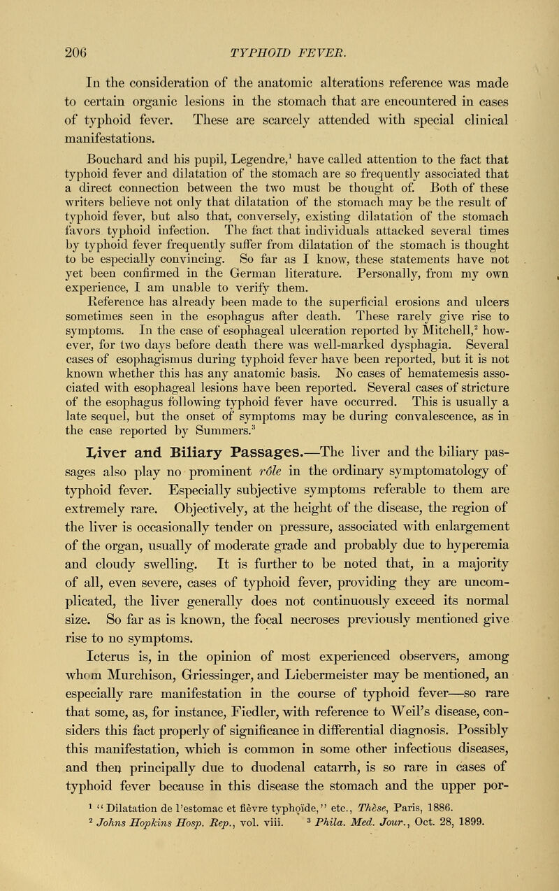 In the consideration of the anatomic alterations reference was made to certain organic lesions in the stomach that are encountered in cases of typhoid fever. These are scarcely attended with special clinical manifestations. Bouchard and his pupil, Legendre,1 have called attention to the fact that typhoid fever and dilatation of the stomach are so frequently associated that a direct connection between the two must be thought of. Both of these writers believe not only that dilatation of the stomach may be the result of typhoid fever, but also that, conversely, existing dilatation of the stomach favors typhoid infection. The fact that individuals attacked several times by typhoid fever frequently suffer from dilatation of the stomach is thought to be especially convincing. So far as I know, these statements have not yet been confirmed in the German literature. Personally, from my own experience, I am unable to verify them. Reference has already been made to the superficial erosions and ulcers sometimes seen in the esophagus after death. These rarely give rise to symptoms. In the case of esophageal ulceration reported by Mitchell,2 how- ever, for two days before death there was well-marked dysphagia. Several cases of esophagismus during typhoid fever have been reported, but it is not known whether this has any anatomic basis. No cases of hematemesis asso- ciated with esophageal lesions have been reported. Several cases of stricture of the esophagus following typhoid fever have occurred. This is usually a late sequel, but the onset of symptoms may be during convalescence, as in the case reported by Summers.3 I/iver and Biliary Passages.—The liver and the biliary pas- sages also play no prominent role in the ordinary symptomatology of typhoid fever. Especially subjective symptoms referable to them are extremely rare. Objectively, at the height of the disease, the region of the liver is occasionally tender on pressure, associated with enlargement of the organ, usually of moderate grade and probably due to hyperemia and cloudy swelling. It is further to be noted that, in a majority of all, even severe, cases of typhoid fever, providing they are uncom- plicated, the liver generally does not continuously exceed its normal size. So far as is known, the focal necroses previously mentioned give rise to no symptoms. Icterus is, in the opinion of most experienced observers, among whom Murchison, Griessinger, and Liebermeister may be mentioned, an especially rare manifestation in the course of typhoid fever—so rare that some, as, for instance, Fiedler, with reference to Weil's disease, con- siders this fact properly of significance in differential diagnosis. Possibly this manifestation, which is common in some other infectious diseases, and then principally due to duodenal catarrh, is so rare in cases of typhoid fever because in this disease the stomach and the upper por- 1 Dilatation de l'estomac et fievre typhoide, etc., These, Paris, 1886. 2 Johns Hopkins Hosp. Rep., vol. viii. 3 Phila. Med. Jour., Oct. 28, 1899.