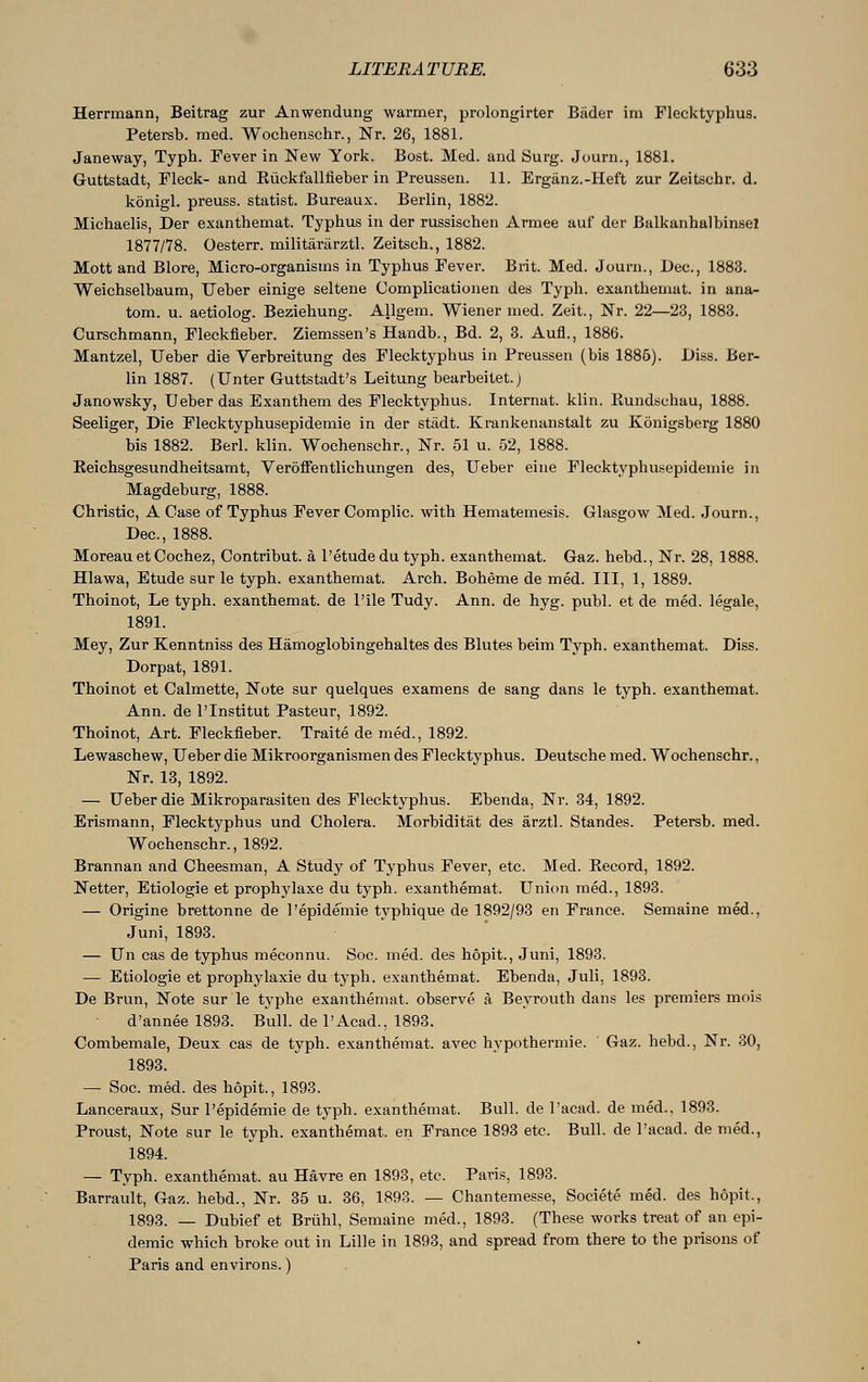 Herrmann, Beitrag zur Anwendung warmer, prolongirter Bäder im Flecktyphus. Petersb. med. Wochenschr., Nr. 26, 1881. Janeway, Typh. Fever in New York. Bost. Med. and Surg. Journ., 1881. Guttstadt, Fleck- and KückfaMeber in Preussen. 11. Ergänz.-Heft zur Zeitschr. d. königl. preuss. statist. Bureaux. Berlin, 1882. Michaelis, Der exanthemat. Typhus in der russischen Armee auf der Balkanhalbinsel 1877/78. Oesterr. militärärztl. Zeitsch., 1882. Mott and Blore, Micro-organisms in Typhus Fever. Brit. Med. Journ., Dec, 1883. Weichselbaum, Ueber einige seltene Complicationen des Typh. exanthemat. in ana- tom. u. aetiolog. Beziehung. Allgem. Wiener med. Zeit., Nr. 22—23, 1883. Curschmann, Fleckfieber. Ziemssen's Handb., Bd. 2, 3. Aufl., 1886. Mantzel, Ueber die Verbreitung des Flecktyphus in Preussen (bis 1885). Diss. Ber- lin 1887. (Unter Guttstadt's Leitung bearbeitet.) Janowsky, Ueber das Exanthem des Flecktyphus. Internat, klin. Kundschau, 1888. Seeliger, Die Flecktyphusepidemie in der städt. Krankenanstalt zu Königsberg 1880 bis 1882. Berl. klin. Wochenschr., Nr. 51 u. 52, 1888. Reichsgesundheitsamt, Veröffentlichungen des, Ueber eine Flecktyphusepidemie in Magdeburg, 1888. Christie, A Case of Typhus Fever Complic. with Hematemesis. Glasgow Med. Journ., Dec, 1888. Moreau et Cochez, Contribut. ä l'etudedu typh. exanthemat. Gaz. hebd., Nr. 28, 1888. Hlawa, Etude sur le typh. exanthemat. Arch. Boheme de med. Ill, 1, 1889. Thoinot, Le typh. exanthemat. de l'ile Tudy. Ann. de hyg. publ. et de med. legale, 1891. Mey, Zur Kenntniss des Hämoglobingehaltes des Blutes beim Typh. exanthemat. Diss. Dorpat, 1891. Thoinot et Calmette, Note sur quelques examens de sang dans le typh. exanthemat. Ann. de 1'Institut Pasteur, 1892. Thoinot, Art. Fleckfieber. Traite de med., 1892. Lewaschew, Ueber die Mikroorganismen des Flecktyphus. Deutsche med. Wochenschr., Nr. 13, 1892. — Ueber die Mikroparasiten des Flecktyphus. Ebenda, Nr. 34, 1892. Erismann, Flecktyphus und Cholera. Morbidität des ärztl. Standes. Petersb. med. Wochenschr., 1892. Brannan and Cheesman, A Study of Typhus Fever, etc. Med. Kecord, 1892. Netter, Etiologie et prophylaxe du typh. exanthemat. Union med., 1893. — Origine brettonne de l'epideinie typhique de 1892/93 en France. Semaine med., Juni, 1893. — Un cas de typhus meconnu. Soc med. des höpit., Juni, 1893. — Etiologie et prophylaxie du typh. exanthemat. Ebenda, Juli, 1893. De Brun, Note sur le typhe exanthemat. observe ä Beyrouth dans les premiers mois d'annee 1893. Bull, de l'Acad., 1893. Combemale, Deux cas de typh. exanthemat. avec hypothermic Gaz. hebd., Nr. 30, 1893. — Soc. med. des höpit., 1893. Lanceraux, Sur l'epidemie de typh. exanthemat. Bull, de l'acad. de med., 1893. Proust, Note sur le typh. exanthemat. en France 1893 etc. Bull, de l'acad. de med., 1894. — Typh. exanthemat. au Havre en 1893, etc. Paris, 1893. Barrault, Gaz. hebd., Nr. 35 u. 36, 1893. — Chantemesse, Societe med. des höpit., 1893. — Dubief et Brühl, Semaine med., 1893. (These works treat of an epi- demic which broke out in Lille in 1893, and spread from there to the prisons of Paris and environs.)