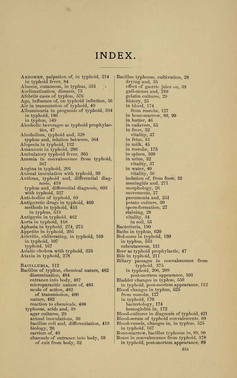 INDEX. Abdomen, palpation of, in typhoid, 214 in typhoid fever, 84 Abscess, cutaneous, in typhus, 533 Acclimatization, diseases, 73 Afebrile cases of typhus, 576 Age, influence of, on typhoid infection, 56 Air in transmission of typhoid, 49 Albuminuria in prognosis of typhoid, 394 in typhoid, 186 in typhus, 549 Alcoholic beverages as typhoid prophylac- tics, 47 Alcoholism, typhoid and, 328 typhus and, relation between, 564 Alopecia in typhoid, 132 Amaurosis in typhoid, 286 Ambulatory typhoid fever, 305 Anemia in convalescence from typhoid, 367 Angina in typhoid, 201 Animal inoculation with typhoid, 30 Anthrax, typhoid and, differential diag- nosis, 418 typhus and, differential diagnosis, 603 with typhoid, 327 Anti-bodies of typhoid, 69 Antipyretic drugs in typhoid, 460 methods in typhoid, 453 in typhus, 619 Antipyrin in typhoid, 462 Aorta in typhoid, 168 Aphasia in typhoid, 274, 275 Appetite in typhoid, 205 Arteritis, obliterating, in typhoid, 169 in typhoid, 107 typhoid, 167 Asiatic cholera with typhoid, 325 Ataxia in typhoid, 278 Bacilltjria, 112 Bacillus of typhus, chemical nature, 482 dissemination, 484 entrance into body, 487 microparasitic nature of, 483 mode of action, -482 of transmission, 480 nature, 482 reaction to chemicals, 488 typhosus, acids and, 39 agar cultures, 29 animal inoculations, 30 bacillus coli and, differentiation, 419 biology, 26 carriers of, 40 channels of entrance into body, 38 of exit from body, 32 Bacillus typhosus, cultivation, 28 drying and, 35 effect of gastric juice on, 39 gall-stones and, 210 gelatin cultures, 29 history, 25 in blood, 174 from roseolas, 127 in bone-marrow, 89, 90 in butter, 46 in cadavers, 35 in feces, 32 vitality, 37 in fetus, 61 in milk, 45 in roseolse, 175 in spleen, 109 in urine, 32 vitality, 37 in water, 40 vitality, 36 isolation of, from feces, 33 meningitis and, 271 morphology, 26 movements, 27 pneumonia and, 251 potato culture, 30 spore-formation, 27 staining, 28 vitality, 34 in soil, 53 Bacteriuria, 190 Baths in typhus, 620 Bed-sores in typhoid, 130 in typhus, 533 subcutaneous, 131 Beer as typhoid prophylactic, 47 Bile in typhoid, 211 Biliary passages in convalescence from typhoid, 375 in typhoid, 206, 209 post-mortem appearance, 103 Bladder changes in typhus, 550 in typhoid, post-mortem appearance, 112 Blood changes in typhus, 525 from roseolas, 127 in typhoid, 170 bacteriology, 174 hemoglobin in, 172 Blood-cultures in diagnosis of typhoid, 421 Blood-serum of typhoid convalescents, 69 Blood-vessels, changes in, in typhus, 525 in typhoid, 167 Bone-marrow, bacillus typhosus in, 89, 90 Bones in convalescence from typhoid, 378 in typhoid, post-mortem appearance, 89
