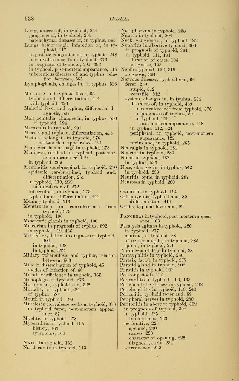 Lung, abscess of, in typhoid, 254 gangrene of, in typhoid, 255 parenchyma, diseases of, in typhus, 545 Lungs, hemorrhagic infarction of, in ty- phoid, li? hypostatic congestion of, in typhoid, 248 in convalescence from typhoid, 376 in prognosis of typhoid, 391, 393 in typhoid, post-mortem appearance, 115 tuberculous diseases of, and typhus, rela- tion between, 565 Lymph-glands, changes in, in typhus, 526 Malaria and typhoid fever, 65 typhoid and, differentiation, 414 with typhoid, 326 Malarial fever and typhus, differential di- agnosis, 597 Male genitalia, changes in, in typhus, 550 in typhoid, 194 Marasmus in typhoid, 291 Measles and typhoid, differentiation, 415 Medulla oblongata in typhoid, 276 post-mortem appearance, 121 Meningeal hemorrhage in typhoid, 273 Meninges, cerebral, in typhoid, post-mor- tem appearance, 119 in typhoid, 269 Meningitis, cerebrospinal, in typhoid, 270 epidemic cerebrospinal, typhoid and, differentiation, 269 in typhoid, 119, 269 manifestation of, 272 tuberculous, in typhoid, 273 typhoid and, differentiation, 412 Meningotyphoid, 316 Menstruation in convalescence from typhoid, 379 in typhoid, 196 Mesenteric glands in typhoid, 100 Meteorism in prognosis of typhus, 592 in typhoid, 212^ 465 Miliaria crystallina in diagnosis of typhoid, 404 in typhoid, 128 in typhus, 532 Miliary tuberculosis and typhus, relation between, 563 Milk in dissemination of typhoid, 45 modes of infection of, 46 Mitral insufficiency in typhoid, 165 Monoplegia in typhoid, 276 Morphinism, typhoid and, 328 Mortality of typhoid,,384 of typhus, 583 Mouth in typhoid, 199 Muscles in convalescence from typhoid, 378 in typhoid fever, post-mortem appear- ance, 87 Myelitis in typhoid, 278 Myocarditis in typhoid, 105 history, 163 symptoms, 160 Nails in typhoid, 132 Nasal cavity in typhoid, 113 Nasopharynx in typhoid, 238 Nausea in typhoid, 204 Neck, gangrene of, in typhoid, 242 Nephritis in abortive typhoid, 300 in prognosis of typhoid, 394 in typhoid, 111, 191 duration of cases, 194 prognosis, 193 Nephrotyphoid, 192, 319 prognosis, 394 Nervous diseases, typhoid and, 66 fever, 259 stupid, 312 versatile, 312 system, changes in, in typhus, 534 disorders of, in typhoid, 469 in convalescence from typhoid, 376 in prognosis of typhus, 591 in typhoid, 259 post-mortem appearance, 118 in typhus, 512, 624 peripheral, in typhoid, post-mortem appearance, 122 toxins and, in typhoid, 265 Neuralgia in typhoid, 282 Neuritis in typhoid, 280 Noma in typhoid, 132 in typhus, 533 Nose, changes in, in typhus, 542 in typhoid, 238 Neuritis, optic, in typhoid, 287 Neuroses in typhoid, 280 Orchitis in typhoid, 194 Osteomyelitis, typhoid and, 89 differentiation, 414 Ostitis, typhoid fever and, 89 Pancreas in typhoid, post-mortem appear- ance, 103 Paralysis agitans in typhoid, 280 in typhoid, 277 neuritic, in typhoid, 281 of ocular muscles in typhoid, 285 spinal, in typhoid, 279 Paraplegia of legs in typhoid, 281 Paratyphlitis in typhoid, 236 Paresis, facial, in typhoid, 277 Parotid gland in typhoid, 202 Parotitis in typhoid. 202 Pea-soup stools, 215 Pericarditis in typhoid, 106, 163 Perichondritic abscess in typhoid, 242 Perichondritis in typhoid, 113, 240 Periostitis, typhoid fever and, 89 Peripheral nerves in typhoid, 280 Peritonitis in abortive typhoid, 302 in prognosis of typhoid, 392 in typhoid, 225 in childhood, 333 perforative, 226 age and, 230 causes, 228 character of opening, 228 diagnosis, early, 234 -. frequency, 229