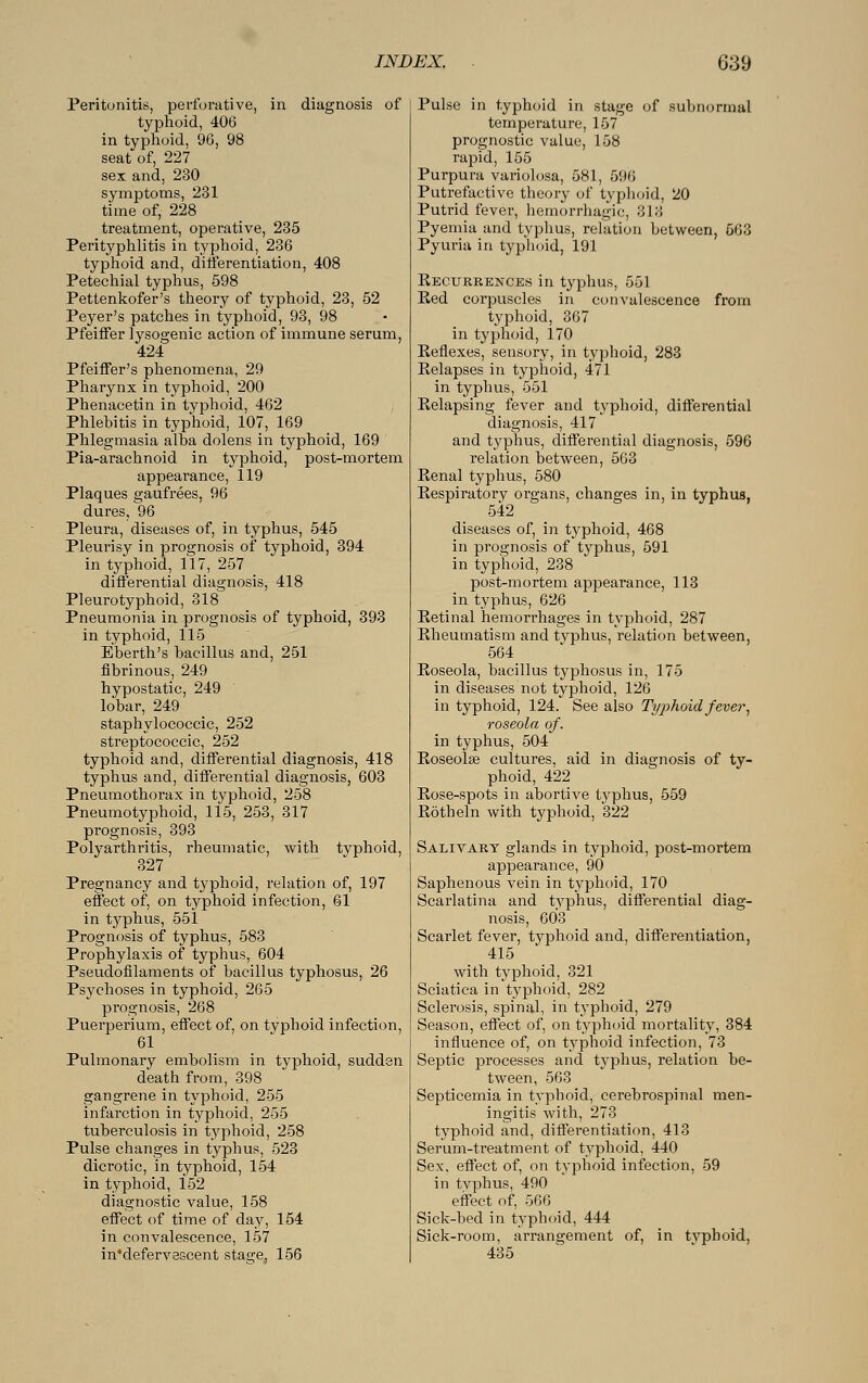 Peritonitis, perforative, in diagnosis of typhoid, 406 in typhoid, 96, 98 seat of, 227 sex and, 230 symptoms, 231 time of, 228 treatment, operative, 235 Perityphlitis in typhoid, 236 typhoid and, differentiation, 408 Petechial typhus, 598 Pettenkofer's theory of typhoid, 23, 52 Peyer's patches in typhoid, 93, 98 Pfeiffer lysogenic action of immune serum, 424 Pfeiffer's phenomena, 29 Pharynx in typhoid, 200 Phenacetin in typhoid, 462 Phlebitis in typhoid, 107, 169 Phlegmasia alba dolens in typhoid, 169 Pia-arachnoid in typhoid, post-mortem appearance, 119 Plaques gaufrees, 96 dures, 96 Pleura, diseases of, in typhus, 545 Pleurisy in prognosis of typhoid, 394 in typhoid, 117, 257 differential diagnosis, 418 Pleurotyphoid, 318 Pneumonia in prognosis of typhoid, 393 in typhoid, 115 Eberth's bacillus and, 251 fibrinous, 249 hypostatic, 249 lobar, 249 staphylococcic, 252 streptococcic, 252 typhoid and, differential diagnosis, 418 typhus and, differential diagnosis, 603 Pneumothorax in typhoid, 258 Pneumotyphoid, 115, 253, 317 prognosis, 393 Polyarthritis, rheumatic, with typhoid, 327 Pregnancy and typhoid, relation of, 197 effect of, on typhoid infection, 61 in typhus, 551 Prognosis of typhus, 583 Prophylaxis of typhus, 604 Pseudofilaments of bacillus typhosus, 26 Psychoses in typhoid, 265 prognosis, 268 Puerperium, effect of, on typhoid infection, 61 Pulmonary embolism in typhoid, sudden death from, 398 gangrene in typhoid, 255 infarction in typhoid, 255 tuberculosis in typhoid, 258 Pulse changes in typhus, 523 dicrotic, in typhoid, 154 in typhoid, 152 diagnostic value, 158 effect of time of day, 154 in convalescence, 157 in'defervescent stae;e, 156 Pulse in typhoid in stage of subnormal temperature, 157 prognostic value, 158 rapid, 155 Purpura variolosa, 581, 596 Putrefactive theory of typhoid, 20 Putrid fever, hemorrhagic, 313 Pyemia and typhus, relation between, 563 Pyuria in typhoid, 191 Recurrences in typhus, 551 Eed corpuscles in convalescence from typhoid, 367 in typhoid, 170 Reflexes, sensory, in typhoid, 283 Relapses in typhoid, 471 in typhus, 551 Relapsing fever and typhoid, differential diagnosis, 417 and typhus, differential diagnosis, 596 relation between, 563 Renal typhus, 580 Respiratory organs, changes in, in typhus, 542 diseases of, in typhoid, 468 in prognosis of typhus, 591 in typhoid, 238 post-mortem appearance, 113 in typhus, 626 Retinal hemorrhages in typhoid, 287 Rheumatism and typhus, relation between, 564 Roseola, bacillus typhosus in, 175 in diseases not typhoid, 126 in typhoid, 124. See also Typhoid fever, roseola of. in typhus, 504 Roseola? cultures, aid in diagnosis of ty- phoid, 422 Rose-spots in abortive typhus, 559 Röthein with typhoid, 322 Salivary glands in typhoid, post-mortem appearance, 90 Saphenous vein in typhoid, 170 Scarlatina and typhus, differential diag- nosis, 603 Scarlet fever, typhoid and, differentiation, 415 with typhoid, 321 Sciatica in typhoid, 282 Sclerosis, spinal, in typhoid, 279 Season, effect of, on typhoid mortality, 384 influence of, on typhoid infection, 73 Septic processes and typhus, relation be- tween, 563 Septicemia in typhoid, cerebrospinal men- ingitis with, 273 typhoid and, differentiation, 413 Serum-treatment of typhoid, 440 Sex, effect of, on typhoid infection, 59 in typhus, 490 effect of, 566 Sick-bed in typhoid, 444 Sick-room, arrangement of, in tvphoid, 435