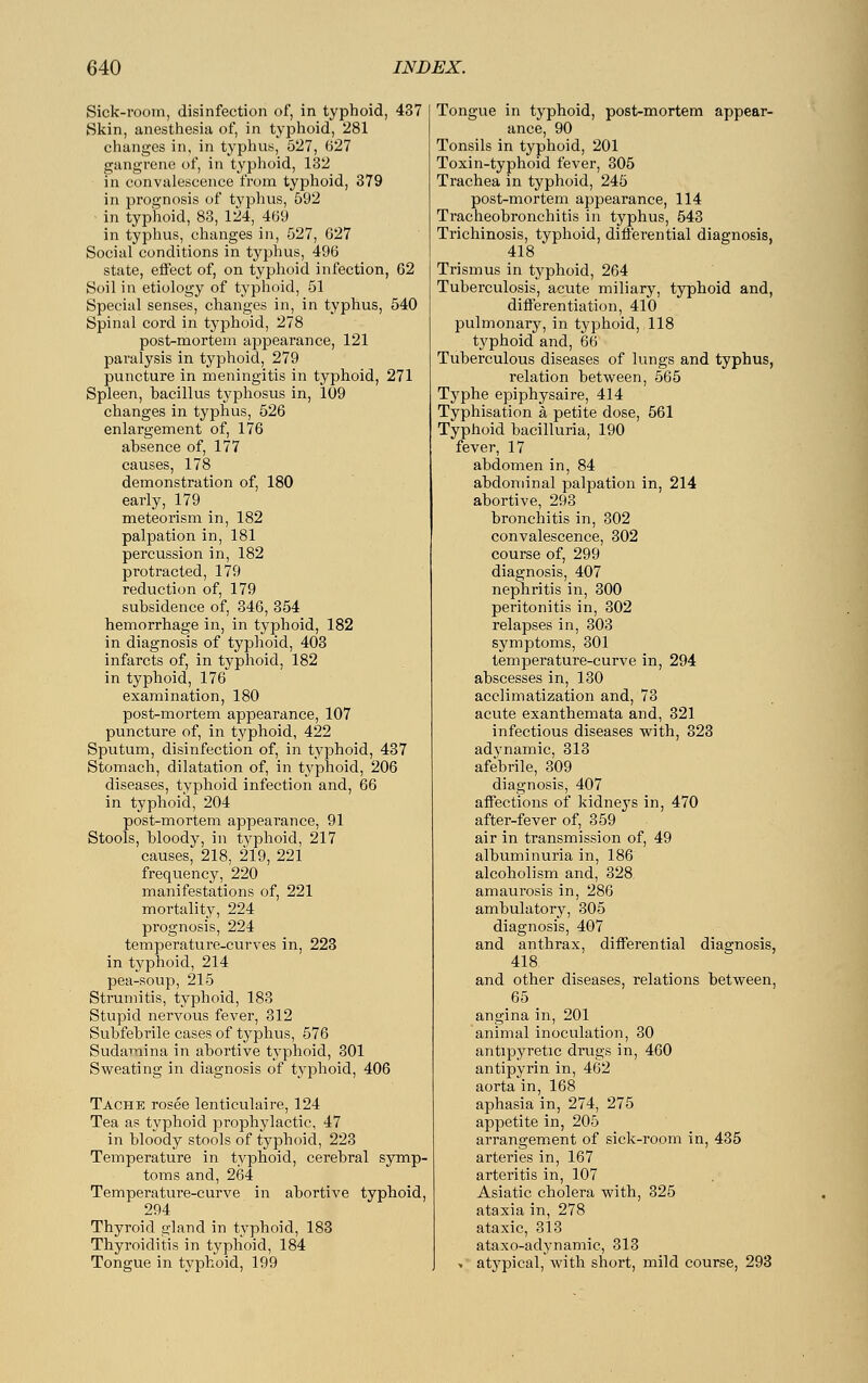 Sick-room, disinfection of, in typhoid, 437 Skin, anesthesia of, in typhoid, 281 changes in, in typhus, 527, 627 gangrene of, in typhoid, 132 in convalescence from typhoid, 379 in prognosis of typhus, 592 in typhoid, 83, 124, 469 in typhus, changes in, 527, 627 Social conditions in typhus, 496 state, effect of, on typhoid infection, 62 Soil in etiology of typhoid, 51 Special senses, changes in, in typhus, 540 Spinal cord in typhoid, 278 post-mortem appearance, 121 paralysis in typhoid, 279 puncture in meningitis in typhoid, 271 Spleen, bacillus typhosus in, 109 changes in typhus, 526 enlargement of, 176 absence of, 177 causes, 178 demonstration of, 180 early, 179 meteorism in, 182 palpation in, 181 percussion in, 182 protracted, 179 reduction of, 179 subsidence of, 346, 354 hemorrhage in, in typhoid, 182 in diagnosis of typhoid, 403 infarcts of, in typhoid, 182 in typhoid, 176 examination, 180 post-mortem appearance, 107 puncture of, in typhoid, 422 Sputum, disinfection of, in typhoid, 437 Stomach, dilatation of, in typhoid, 206 diseases, typhoid infection and, 66 in typhoid, 204 post-mortem appearance, 91 Stools, bloody, in typhoid, 217 causes, 218, 219, 221 frequency, 220 manifestations of, 221 mortality, 224 prognosis, 224 temperature-curves in, 223 in typhoid, 214 pea-soup, 215 Strumitis, typhoid, 183 Stupid nervous fever, 312 Subfebrile cases of typhus, 576 Sudamina in abortive typhoid, 301 Sweating in diagnosis of typhoid, 406 Tache rosee lenticulaire, 124 Tea as typhoid prophylactic, 47 in bloody stools of typhoid, 223 Temperature in typhoid, cerebral symp- toms and, 264 Temperature-curve in abortive typhoid, 294 Thyroid gland in typhoid, 183 Thyroiditis in typhoid, 184 Tongue in typhoid, 199 Tongue in typhoid, post-mortem appear- ance, 90 Tonsils in typhoid, 201 Toxin-typhoid fever, 305 Trachea in typhoid, 245 post-mortem appearance, 114 Tracheobronchitis in typhus, 543 Trichinosis, typhoid, differential diagnosis, 418 Trismus in typhoid, 264 Tuberculosis, acute miliary, typhoid and, differentiation, 410 pulmonary, in typhoid, 118 typhoid and, 66 Tuberculous diseases of lungs and typhus, relation between, 565 Typhe epiphysaire, 414 Typhisation ä petite dose, 561 Typhoid bacilluria, 190 fever, 17 abdomen in, 84 abdominal palpation in, 214 abortive, 293 bronchitis in, 302 convalescence, 302 course of, 299 diagnosis, 407 nephritis in, 300 peritonitis in, 302 relapses in, 303 symptoms, 301 temperature-curve in, 294 abscesses in, 130 acclimatization and, 73 acute exanthemata and, 321 infectious diseases with, 323 adynamic, 313 afebrile, 309 diagnosis, 407 affections of kidneys in, 470 after-fever of, 359 air in transmission of, 49 albuminuria in, 186 alcoholism and, 328 amaurosis in, 286 ambulatory, 305 diagnosis, 407 and anthrax, differential diagnosis, 418. and other diseases, relations between, 65 angina in, 201 animal inoculation, 30 antipyretic drugs in, 460 antipyrin in, 462 aorta in, 168 aphasia in, 274, 275 appetite in, 205 arrangement of sick-room in, 435 arteries in, 167 arteritis in, 107 Asiatic cholera with, 325 ataxia in, 278 ataxic, 313 ataxo-adynamic, 313 > atypical, with short, mild course, 293