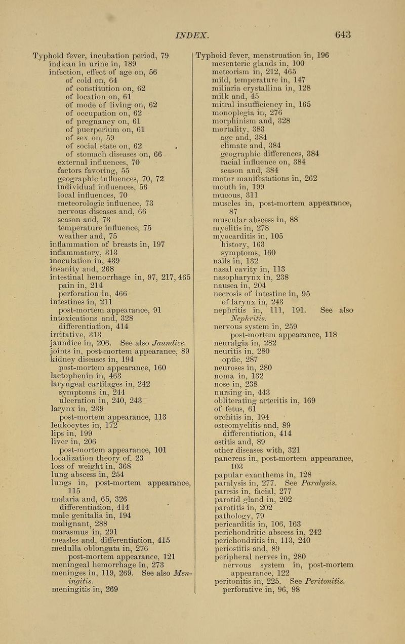 Typhoid fever, incubation period, 79 indican in urine in, 189 infection, effect of age on, 56 of cold on, 64 of constitution on, 62 of location on, 61 of mode of living on, 62 of occupation on, 62 of pregnancy on, 61 of puerperium on, 61 of sex on, 59 of social state on, 62 of stomach diseases on, 66 external influences, 70 factors favoring, 55 geographic influences, 70, 72 individual influences, 56 local influences, 70 meteorologic influence, 73 nervous diseases and, 66 season and, 73 temperature influence, 75 weather and, 75 inflammation of breasts in, 197 inflammatory, 313 inoculation in, 439 insanity and, 268 intestinal hemorrhage in, 97, 217, 465 pain in, 214 perforation in, 466 intestines in, 211 post-mortem appearance, 91 intoxications and, 328 differentiation, 414 irritative, 313 jaundice in, 206. See also Jaundice. joints in, post-mortem appearance, 89 kidney diseases in, 194 post-mortem appearance, 160 lactophenin in, 463 laryngeal cartilages in, 242 symptoms in, 244 ulceration in, 240, 243 larynx in, 239 post-mortem appearance, 113 leukocytes in, 172 lips in, 199 liver in, 206 post-mortem appearance, 101 localization theory of, 23 loss of weight in, 368 lung abscess in, 254 lungs in, post-mortem appearance, 115 malaria and, 65, 326 differentiation, 414 male genitalia in, 194 malignant, 288 marasmus in, 291 measles and, differentiation, 415 medulla oblongata in, 276 post-mortem appearance, 121 meningeal hemorrhage in, 273 meninges in, 119, 269. See also Men- ingitis. meningitis in., 269 Typhoid fever, menstruation in, 196 mesenteric glands in, 100 meteorism in, 212, 465 mild, temperature in, 147 miliaria crystallina in, 128 milk and, 45 mitral insufficiency in, 165 monoplegia in, 276 morphinism and, 328 mortality, 383 age and, 384 climate and, 384 geographic differences, 384 racial influence on, 384 season and, 384 motor manifestations in, 262 mouth in, 199 mucous, 311 muscles in, post-mortem appearance, 87 muscular abscess in, 88 myelitis in, 278 myocarditis in, 105 history, 163 symptoms, 160 nails in, 132 nasal cavity in, 113 nasopha^nx in, 238 nausea in, 204 necrosis of intestine in, 95 of larynx in, 243 nephritis in, 111, 191. See also Nephritis. nervous system in, 259 post-mortem appearance, 118 neuralgia in, 282 neuritis in, 280 optic, 287 neuroses in, 280 noma in, 132 nose in, 238 nursing in, 443 obliterating arteritis in, 169 of fetus, 61 orchitis in, 194 osteomyelitis and, 89 differentiation, 414 ostitis and, 89 other diseases with, 321 pancreas in, post-mortem appearance, 103 papular exanthems in, 128 paralysis in, 277. See Paralysis. paresis in, facial, 277 parotid gland in, 202 parotitis in, 202 pathology, 79 pericarditis in, 106, 163 perichondritic abscess in, 242 perichondritis in, 113, 240 periostitis and, 89 peripheral nerves in, 280 nervous system in, post-mortem appearance, 122 peritonitis in, 225. See Peritonitis. perforative in, 96, 98