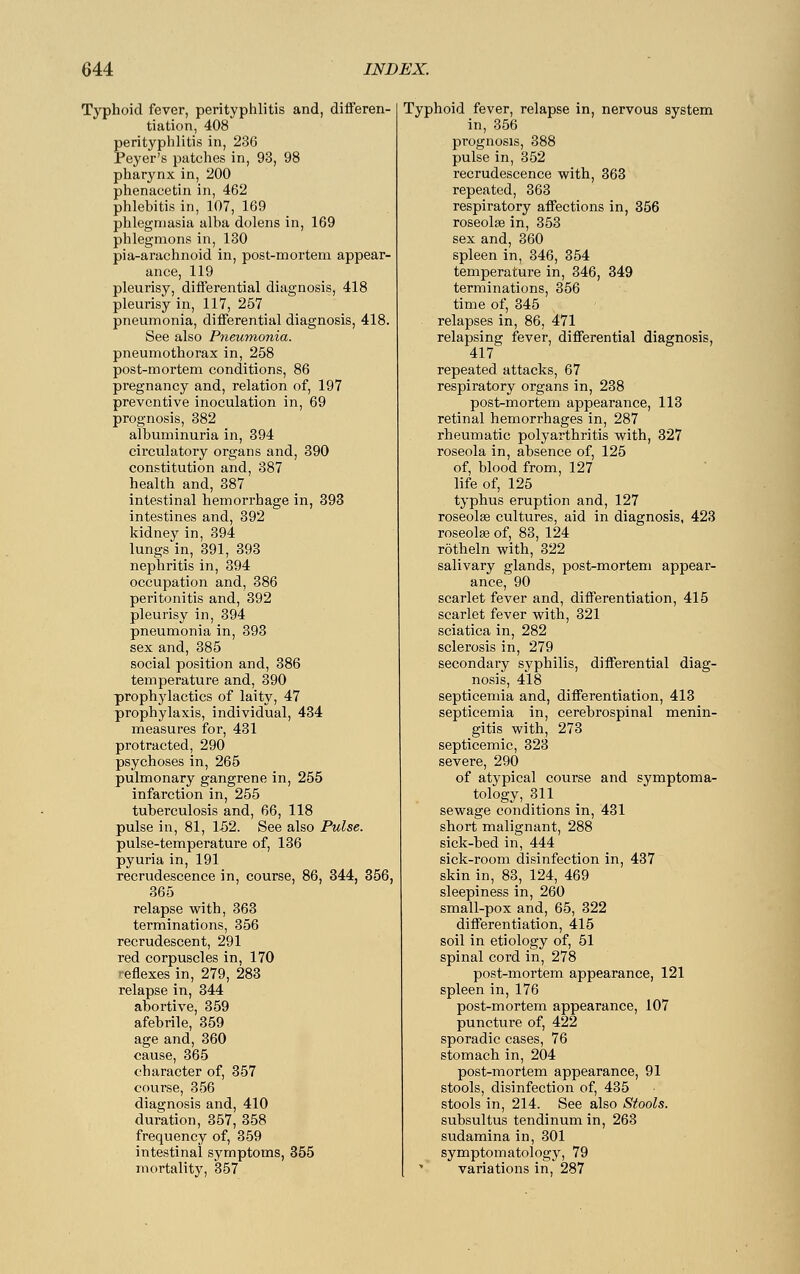 Typhoid fever, perityphlitis and, differen- tiation, 408 perityphlitis in, 236 Peyer's patches in, 93, 98 pharynx in, 200 phenacetin in, 462 phlebitis in, 107, 169 phlegmasia alba dolens in, 169 phlegmons in, 130 pia-arachnoid in, post-mortem appear- ance, 119 pleurisy, differential diagnosis, 418 pleurisy in, 117, 257 pneumonia, differential diagnosis, 418. See also Pneumonia. pneumothorax in, 258 post-mortem conditions, 86 pregnancy and, relation of, 197 preventive inoculation in, 69 prognosis, 382 albuminuria in, 394 circulatory organs and, 390 constitution and, 387 health and, 387 intestinal hemorrhage in, 393 intestines and, 392 kidney in, 394 lungs in, 391, 393 nephritis in, 394 occupation and, 386 peritonitis and, 392 pleurisy in, 394 pneumonia in, 393 sex and, 385 social position and, 386 temperature and, 390 prophylactics of laity, 47 prophylaxis, individual, 434 measures for, 431 protracted, 290 psychoses in, 265 pulmonary gangrene in, 255 infarction in, 255 tuberculosis and, 66, 118 pulse in, 81, 152. See also Pulse. pulse-temperature of, 136 pyuria in, 191 recrudescence in, course, 86, 344, 356, 365 relapse with, 363 terminations, 356 recrudescent, 291 red corpuscles in, 170 reflexes in, 279, 283 relapse in, 344 abortive, 359 afebrile, 359 age and, 360 cause, 365 character of, 357 course, 356 diagnosis and, 410 duration, 357, 358 frequency of, 359 intestinal symptoms, 355 mortality, 357 Typhoid fever, relapse in, nervous system in, 356 prognosis, 388 pulse in, 352 recrudescence with, 363 repeated, 363 respiratory affections in, 356 roseolse in, 353 sex and, 360 spleen in, 346, 354 temperature in, 346, 349 terminations, 356 time of, 345 relapses in, 86, 471 relapsing fever, differential diagnosis, 417 repeated attacks, 67 respiratory organs in, 238 post-mortem appearance, 113 retinal hemorrhages in, 287 rheumatic polyarthritis with, 327 roseola in, absence of, 125 of, blood from, 127 life of, 125 typhus eruption and, 127 roseolse cultures, aid in diagnosis, 423 roseolas of, 83, 124 rötheln with, 322 salivary glands, post-mortem appear- ance, 90 scarlet fever and, differentiation, 415 scarlet fever with, 321 sciatica in, 282 sclerosis in, 279 secondary syphilis, differential diag- nosis, 418 septicemia and, differentiation, 413 septicemia in, cerebrospinal menin- gitis with, 273 septicemic, 323 severe, 290 of atypical course and symptoma- tology, 311 sewage conditions in, 431 short malignant, 288 sick-bed in, 444 sick-room disinfection in, 437 skin in, 83, 124, 469 sleepiness in, 260 small-pox and, 65, 322 differentiation, 4l5 soil in etiology of, 51 spinal cord in, 278 post-mortem appearance, 121 spleen in, 176 post-mortem appearance, 107 puncture of, 422 sporadic cases, 76 stomach in, 204 post-mortem appearance, 91 stools, disinfection of, 435 stools in, 214. See also Stools. subsultus tendinum in, 263 sudamina in, 301 symptomatology, 79 variations in, 287