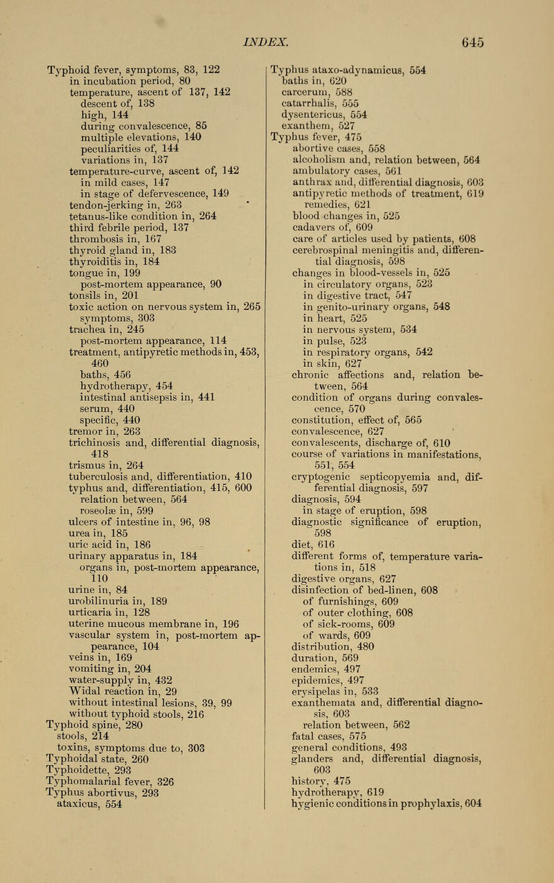 Typhoid fever, symptoms, 83, 122 in incubation period, 80 temperature, ascent of 137, 142 descent of, 138 high, 144 during convalescence, 85 multiple elevations, 140 peculiarities of, 144 variations in, 137 temperature-curve, ascent of, 142 in mild cases, 147 in stage of defervescence, 149 tendon-jerking in, 263 tetanus-like condition in, 264 third febrile period, 137 thrombosis in, 167 thyroid gland in, 183 thyroiditis in, 184 tongue in, 199 post-mortem appearance, 90 tonsils in, 201 toxic action on nervous system in, 265 symptoms, 303 trachea in, 245 post-mortem appearance, 114 treatment, antipyretic methods in, 453, 460 baths, 456 hydrotherapy, 454 intestinal antisepsis in, 441 serum, 440 specific, 440 tremor in, 263 trichinosis and, differential diagnosis, 418 trismus in, 264 tuberculosis and, differentiation, 410 typhus and, differentiation, 415, 600 relation between, 564 roseolse in, 599 ulcers of intestine in, 96, 98 urea in, 185 uric acid in, 186 urinary apparatus in, 184 organs in, post-mortem appearance, 110 urine in, 84 urobilinuria in, 189 urticaria in, 128 uterine mucous membrane in, 196 vascular system in, post-mortem ap- pearance, 104 veins in, 169 vomiting in, 204 water-supply in, 432 Widal reaction in, 29 without intestinal lesions, 39, 99 without typhoid stools, 216 Typhoid spine, 280 stools, 214 toxins, symptoms due to, 303 Typhoidal state, 260 Typhoidette, 293 Typhomalarial fever, 326 Typhus abortivus, 293 ataxicus, 554 Typhus ataxo-adynamicus, 554 baths in, 620 carcerum, 588 catarrhalis, 555 dysentericus, 554 exanthem, 527 Typhus fever, 475 abortive cases, 558 alcoholism and, relation between, 564 ambulatory cases, 561 anthrax and, differential diagnosis, 603 antipyretic methods of treatment, 619 remedies, 621 blood changes in, 525 cadavers of, 609 care of articles used by patients, 608 cerebrospinal meningitis and, differen- tial diagnosis, 598 changes in blood-vessels in, 525 in circulatory organs, 523 in digestive tract, 547 in genito-urinary organs, 548 in heart, 525 in nervous system, 534 in pulse, 523 in respiratory organs, 542 in skin, 627 chronic affections and, relation be- tween, 564 condition of organs during convales- cence, 570 constitution, effect of, 565 convalescence, 627 convalescents, discharge of, 610 course of variations in manifestations, 551, 554 cryptogenic septicopyemia and, dif- ferential diagnosis, 597 diagnosis, 594 in stage of eruption, 598 diagnostic significance of eruption, 598 diet, 616 different forms of, temperature varia- tions in, 518 digestive organs, 627 disinfection of bed-linen, 608 of furnishings, 609 of outer clothing, 608 of sick-rooms, 609 of wards, 609 distribution, 480 duration, 569 endemics, 497 epidemics, 497 erysipelas in, 533 exanthemata and, differential diagno- sis, 603 relation between, 562 fatal cases, 575 general conditions, 493 glanders and, differential diagnosis, 603 history, 475 hydrotherapy, 619 hygienic conditions in prophylaxis, 604