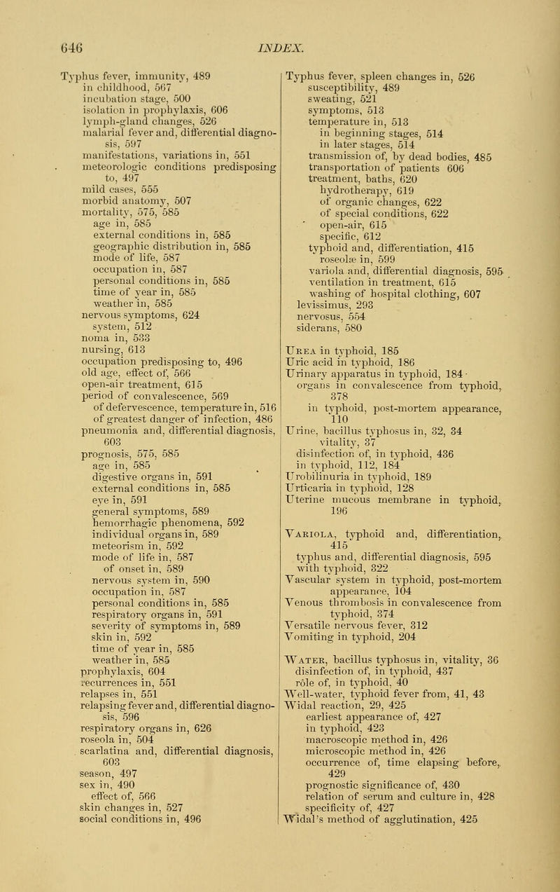 Typhus fever, immunity, 489 in childhood, 5(37 incubation stage, 500 isolation in prophylaxis, 606 lymph-gland changes, 526 malarial lever and, differential diagno- sis, 597 manifestations, variations in, 551 meteorologie conditions predisposing to, 497 mild eases, 555 morbid anatomy, 507 mortality, 575, 585 age in, 585 external conditions in, 585 geographic distribution in, 585 mode of life, 587 occupation in, 587 personal conditions in, 585 time of year in, 585 weather in, 585 nervous symptoms, 624 system, 512 noma in, 533 nursing, 613 occupation predisposing to, 496 old age, effect of, 566 open-air treatment, 615 period of convalescence, 569 of defervescence, temperaturein, 516 of greatest danger of infection, 486 pneumonia and, differential diagnosis, 603 prognosis, 575, 585 age in, 585 digestive organs in, 591 external conditions in, 585 eye in, 591 general symptoms, 589 hemorrhagic phenomena, 592 individual organs in, 589 meteorism in, 592 mode of life in, 587 of onset in, 589 nervous system in, 590 occupation in, 587 personal conditions in, 585 respiratory organs in, 591 severity of symptoms in, 589 skin in, 592 time of year in, 585 weather in, 585 prophylaxis, 604 recurrences in, 551 relapses in, 551 relapsing fever and, differential diagno- sis, 596 respiratory organs in, 626 roseola in, 504 scarlatina and, differential diagnosis, 603 season, 497 sex in, 490 effect of, 566 skin changes in, 527 social conditions in, 496 Typhus fever, spleen changes in, 526 susceptibility, 489 sweating, 521 symptoms, 513 temperature in, 513 in beginning stages, 514 in later stages, 514 transmission of, by dead bodies, 485 transportation of patients 606 treatment, baths, 620 hydrotherapy, 619 of organic changes, 622 of special conditions, 622 open-air, 615 specific, 612 typhoid and, differentiation, 415 roseola? in, 599 variola and, differential diagnosis, 595 ventilation in treatment, 615 washing of hospital clothing, 607 levissimus, 293 nervosus, 554 siderans, 580 Urea in typhoid, 185 Uric acid in typhoid, 186 Urinary apparatus in typhoid, 184 ■ organs in convalescence from typhoid, 378 in typhoid, post-mortem appearance, 110 Urine, bacillus typhosus in, 32, 34 vitality, 37 disinfection of, in typhoid, 436 in typhoid, 112, 184 Urobilinuria in typhoid, 189 Urticaria in typhoid, 128 Uterine mucous membrane in typhoid. 196 Variola, typhoid and, differentiation, 415 typhus and, differential diagnosis, 595 with typhoid, 322 Vascular system in typhoid, post-mortem appearance, 104 Venous thrombosis in convalescence from typhoid, 374 Versatile nervous fever, 312 Vomiting in typhoid, 204 Water, bacillus typhosus in, vitality, 36 disinfection of, in typhoid, 437 role of, in typhoid, 40 Well-water, typhoid fever from, 41, 43 Widal reaction, 29, 425 earliest appearance of, 427 in typhoid, 423 macroscopic method in, 426 microscopic method in, 426 occurrence of, time elapsing before,. 429 prognostic significance of, 430 relation of serum and culture in, 428 specificity of, 427 Widal's method of agglutination, 425