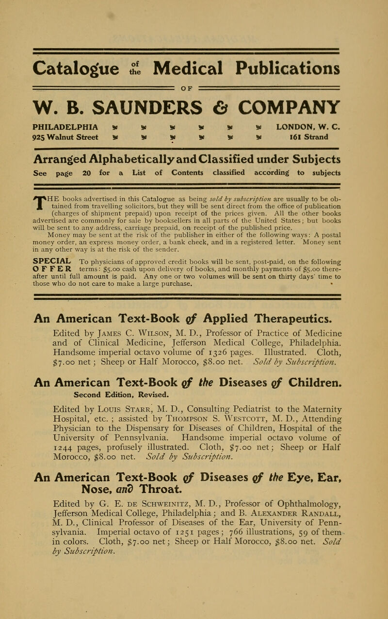 Catalogue £ Medical Publications OF W. B. SAUNDERS & COMPANY PHILADELPHIA ****** LONDON. W. C. 925 Walnut Street ****** 161 Strand Arranged Alphabetically and Classified under Subjects See page 20 for a List of Contents classified according to subjects THE books advertised in this Catalogue as being sold by subscription are usually to be ob- tained from travelling solicitors, but they will be sent direct from the office of publication (charges of shipment prepaid) upon receipt of the prices given. All the other books advertised are commonly for sale by booksellers in all parts of the United States ; but books will be sent to any address, carriage prepaid, on receipt of the published price. Money may be sent at the risk of the publisher in either of the following ways: A postal money order, an express money order, a bank check, and in a registered letter. Money sent in any other way is at the risk of the sender. SPECIAL To physicians of approved credit books will be sent, post-paid, on the following OFFER terms: $5.00 cash upon delivery of books, and monthly payments of $5.00 there- after until full amount is paid. Any one or two volumes will be sent on thirty days' time to those who do not care to make a large purchase. • An American Text-Book qf Applied Therapeutics. Edited by James C. Wilson, M. D., Professor of Practice of Medicine and of Clinical Medicine, Jefferson Medical College, Philadelphia. Handsome imperial octavo volume of 1326 pages. Illustrated. Cloth, $7.00 net; Sheep or Half Morocco, $8.00 net. Sold by Subscription. An American Text-Book qf the Diseases of Children. Second Edition, Revised. Edited by Louis Starr, M. D., Consulting Pediatrist to the Maternity Hospital, etc. ; assisted by Thompson S. Westcott, M. D., Attending Physician to the Dispensary for Diseases of Children, Hospital of the University of Pennsylvania. Handsome imperial octavo volume of 1244 pages, profusely illustrated. Cloth, $7.00 net; Sheep or Half Morocco, $8.00 net. Sold by Subscription. An American Text-Book qf Diseases qf the Eye, Ear, Nose, and Throat. Edited by G. E. de Schweinitz, M. D., Professor of Ophthalmology, Jefferson Medical College, Philadelphia; and B. Alexander Randall, M. D., Clinical Professor of Diseases of the Ear, University of Penn- sylvania. Imperial octavo of 1251 pages; 766 illustrations, 59 of them in colors. Cloth, $7.00 net; Sheep or Half Morocco, $8.00 net Sold by Subscription.