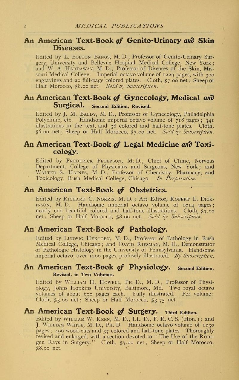 An American Text-Book qf Genito-Urinary arid Skin Diseases. Edited by L. Bolton Bangs, M. D., Professor of Genito-Urinary Sur- gery, University and Bellevue Hospital Medical College, New York; and W. A. Hard aw ay, M. D., Professor of Diseases of the Skin, Mis- souri Medical College. Imperial octavo volume of 1229 pages, with 300 engravings and 20 full-page colored plates. Cloth, $7.00 net; Sheep or Half Morocco, $8.00 net. Sold by Subscription. An American Text-Book of Gynecology, Medical arid Surgical. Second Edition, Revised. Edited by J. M. Baldy, M. D., Professor of Gynecology, Philadelphia Polyclinic, etc. Handsome imperial octavo volume of 718 pages; 341 illustrations in the text, and 7,8 colored and half-tone plates. Cloth, $6.00 net; Sheep or Half Morocco, $7.00 net. Sold by Subscription. An American Text-Book qf Legal Medicine arid Toxi- cology. Edited by Frederick Peterson, M: D., Chief of Clinic, Nervous Department, College of Physicians and Surgeons, New York; and Walter S. Haines, M. D., Professor of Chemistry, Pharmacy, and Toxicology, Rush Medical College, Chicago. In Preparation. An American Text-Book qf Obstetrics. Edited by Richard C. Norris, M. D. ; Art Editor, Robert L. Dick- inson, M. D. Handsome imperial octavo volume of 1014 pages; nearly 900 beautiful colored and half-tone illustrations. Cloth, $7.00 net; Sheep or Half Morocco, $8.00 net. Sold by Subscription. An American Text-Book qf Pathology. Edited by Ludwig Hektoen, M. D., Professor of Pathology in Rush Medical College, Chicago; and David Riesman, M. D., Demonstrator of Pathologic Histology in the University of Pennsylvania. Handsome imperial octavo, over 1200 pages, profusely illustrated. By Subscription. An American Text-Book qf Physiology, second Edition, Revised, in Two Volumes. Edited by William H. Howell, Ph. D., M. D., Professor of Physi- ology, Johns Hopkins University, Baltimore, Md. Two royal octavo volumes of about 600 pages each. Fully illustrated. Per volume: Cloth, $3.00 net; Sheep or Half Morocco, $3.75 net. An American Text-Book qf Surgery. Third Edition. Edited by William W. Keen, M. D., LL. D., F. R. C. S. (Hon.); and J. William White, M. D., Ph. D. Handsome octavo volume of 1230 pages; 496 wood-cuts and 37 colored and half-tone plates. Thoroughly revised and enlarged, with a section devoted to '' The Use of the Rönt- gen Rays in Surgery. Cloth, $7.00 net; Sheep or Half Morocco, $8.00 net.