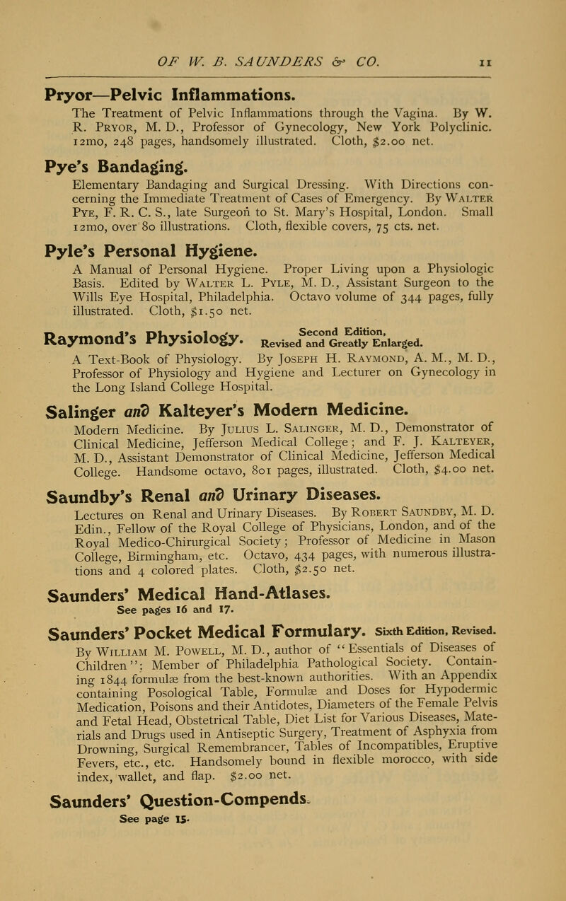 Pryor—Pelvic Inflammations. The Treatment of Pelvic Inflammations through the Vagina. By W. R. Pryor, M. D., Professor of Gynecology, New York Polyclinic. i2mo, 248 pages, handsomely illustrated. Cloth, $2.00 net. Pye's Bandaging. Elementary Bandaging and Surgical Dressing. With Directions con- cerning the Immediate Treatment of Cases of Emergency. By Walter Pye, F. R. C. S., late Surgeon to St. Mary's Hospital, London. Small i2mo, over 80 illustrations. Cloth, flexible covers, 75 cts. net. Pyle's Personal Hygiene. A Manual of Personal Hygiene. Proper Living upon a Physiologic Basis. Edited by Walter L. Pyle, M. D., Assistant Surgeon to the Wills Eye Hospital, Philadelphia. Octavo volume of 344 pages, fully illustrated. Cloth, $1.50 net. Raymond's Physiology. Revise/andGre^Enlarged. A Text-Book of Physiology. By Joseph H. Raymond, A. M., M. D., Professor of Physiology and Hygiene and Lecturer on Gynecology in the Long Island College Hospital. Salinger and Kalteyer's Modern Medicine. Modern Medicine. By Julius L. Salinger, M. D., Demonstrator of Clinical Medicine, Jefferson Medical College; and F. J. Kalteyer, M. D., Assistant Demonstrator of Clinical Medicine, Jefferson Medical College. Handsome octavo, 801 pages, illustrated. Cloth, $4-°° net- Saundby's Renal arid Urinary Diseases. Lectures on Renal and Urinary Diseases. By Robert Saundby, M. D. Edin., Fellow of the Royal College of Physicians, London, and of the Royal Medico-Chirurgical Society; Professor of Medicine in Mason College, Birmingham, etc. Octavo, 434 pages, with numerous illustra- tions and 4 colored plates. Cloth, $2.50 net. Saunders* Medical Hand-Atlases. See pages 16 and 17- Saunders' Pocket Medical Formulary, sixth Edition, Revised. By William M. Powell, M. D., author of Essentials of Diseases of Children: Member of Philadelphia Pathological Society. Contain- ing 1844 formula? from the best-known authorities. With an Appendix containing Posological Table, Formulae and Doses for Hypodermic Medication, Poisons and their Antidotes, Diameters of the Female Pelvis and Fetal Head, Obstetrical Table, Diet List for Various Diseases, Mate- rials and Drugs used in Antiseptic Surgery, Treatment of Asphyxia from Drowning, Surgical Remembrancer, Tables of Incompatibles, Eruptive Fevers, etc., etc. Handsomely bound in flexible morocco, with side index, wallet, and flap. $2.00 net. Saunders* Question-Compends, See page IS-
