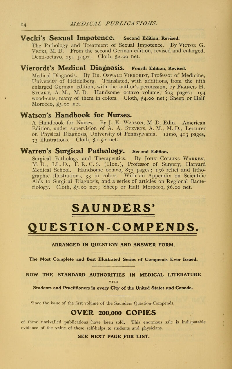 Veckl'S SeXtial Impotence. Second Edition, Revised. The Pathology and Treatment of Sexual Impotence. By Victor G. Vecki, M. D. From the second German edition, revised and enlarged. Demi-octavo, 291 pages. Cloth, $2.00 net. VierOrdt'S Medical Diagnosis. Fourth Edition, Revised. Medical Diagnosis. By Dr. Oswald Vierordt, Professor of Medicine, University of Heidelberg. Translated, with additions, from the fifth enlarged German edition, with the author's permission, by Francis H. Stuart, A.M., M. D. Handsome octavo volume, 603 pages; 194 wood-cuts, many of them in colors. Cloth, $4.00 net; Sheep or Half Morocco, $5.00 net. Watson's Handbook for Nurses. A Handbook for Nurses. By J. K. Watson, M. D. Edin. American Edition, under supervision of A. A. Stevens, A. M., M. D., Lecturer on Physical Diagnosis, University of Pennsylvania. 121x10, 413 pages, 73 illustrations. Cloth, $1.50 net. Warren's Surgical Pathology, second Edition. Surgical Pathology and Therapeutics. By John Collins Warren, M. D., LL. D., F. R. C. S. (Hon.), Professor of Surgery, Harvard Medical School. Handsome octavo, 873 pages; 136 relief and litho- graphic illustrations, ^ in colors. With an Appendix on Scientific Aids to Surgical Diagnosis, and a series of articles on Regional Bacte- riology. Cloth, $5.00 net; Sheep or Half Morocco, $6.00 net. SAUNDERS' QUESTION-COMPENDS. ARRANGED IN QUESTION AND ANSWER FORM. The Most Complete and Best Illustrated Series of Compends Ever Issued. NOW THE STANDARD AUTHORITIES IN MEDICAL LITERATURE WITH Students and Practitioners in every City of the United States and Canada. Since the issue of the first volume of the Saunders Question-Compends, OVER 200,000 COPIES of these unrivalled publications have been sold. This enormous sale is indisputable evidence of the value of these self-helps to students and physicians. SEE NEXT PAGE TOR LIST.