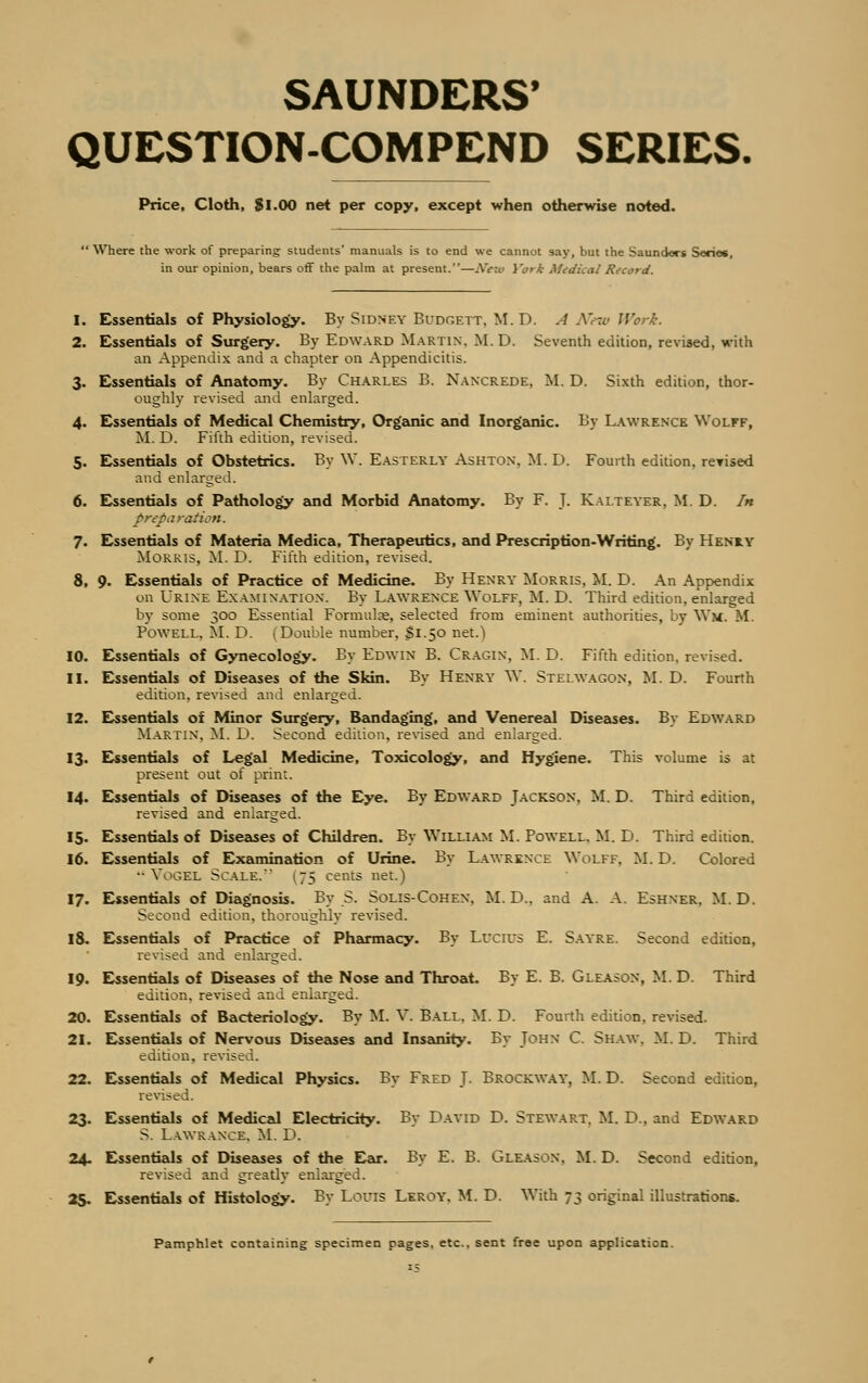 SAUNDERS' QUESTION-COMPEND SERIES. Price, Cloth, Si.00 net per copy, except when otherwise noted. Where the work of preparing students' manuals is to end we cannot say, but the Saunders Serie«, in our opinion, bears off the palm at present.—.Yew York Medical Record. 1. Essentials of Physiology. By Sidney Budgett, M.D. A X<-i< Werk. 2. Essentials of Surgery. By Edward Martin. M. D. Seventh edition, revised, with an Appendix and a chapter on Appendicitis. 3. Essentials of Anatomy. By Charles B. Nancrede, M. D. Sixth edition, thor- oughly revised and enlarged. 4. Essentials of Medical Chemistry, Organic and Inorganic. By Lawrence Wolff, M. D. Fifth edition, revised. 5. Essentials of Obstetrics. By W. Easterly Ashton. M.D. Fourth edition, reyised and enlarged. 6. Essentials of Pathology and Morbid Anatomy. By F. J. Kalteyer, M. D. In preparation. 7. Essentials of Materia Medica, Therapeutics, and Prescription-Writing. By Henry Morris, M. D. Fifth edition, revised. 8. 9. Essentials of Practice of Medicine. By Henry Morris, M. D. An Appendix on Urine Examination. By Lawrence Wolff, M. D. Third edition, enlarged by some 300 Essential Formula?, selected from eminent authorities, by Wm. M. Powell. M. D. (Double number, Si.50 net.) 10. Essentials of Gynecology. By Edwin B. Cragin, M. D. Fifth edition, revised. 11. Essentials of Diseases of the Skin. By Henry W. Stelwagon, M. D. Fourth edition, revised and enlarged. 12. Essentials of Minor Surgery, Bandaging, and Venereal Diseases. By Edward Martin. M. D. Second edition, revised and enlarged. 13. Essentials of Legal Medicine, Toxicology, and Hygiene. This volume is at present out of print. 14. Essentials of Diseases of the Eye. By Edward Jackson. M. D. Third edition, revised and enlarged. 15. Essentials of Diseases of Children. By William M. Powell. M. D. Third edition. 16. Essentials of Examination of Urine. By Lawrence Wolff, M. D. Colored •■Vogel Scale.' 175 cents net.) 17. Essentials of Diagnosis. By S. Solis-Cohen. M. D., and A. A. Eshner. M.D. Second edition, thoroughly revised. 18. Essentials of Practice of Pharmacy. By Lucius E. Sayre. Second edition, revised and enlarged. 19. Essentials of Diseases of the Nose and Throat. By E. B. Gleason, M. D. Third edition, revised and enlarged. 20. Essentials of Bacteriology. By M. V. Ball. M. D. Fourth edition, revised. 21. Essentials of Nervous Diseases and Insanity. By John C. Shaw. M.D. Third edition, revised. 22. Essentials of Medical Physics. By Fred J. Brockway, M.D. Second edition, revised. 23. Essentials of Medical Electricity. By David D. Stewart. M. D.. and Edward S. Lawrance. M. D. 24. Essentials of Diseases of the Ear. By E. B. Gleason. M. D. Second edition, revised and greatly enlarged. 25. Essentials of Histology. By Louis Leroy. M. D. With 73 original illustrations. Pamphlet containing specimen pages, etc.. sent free upon application.
