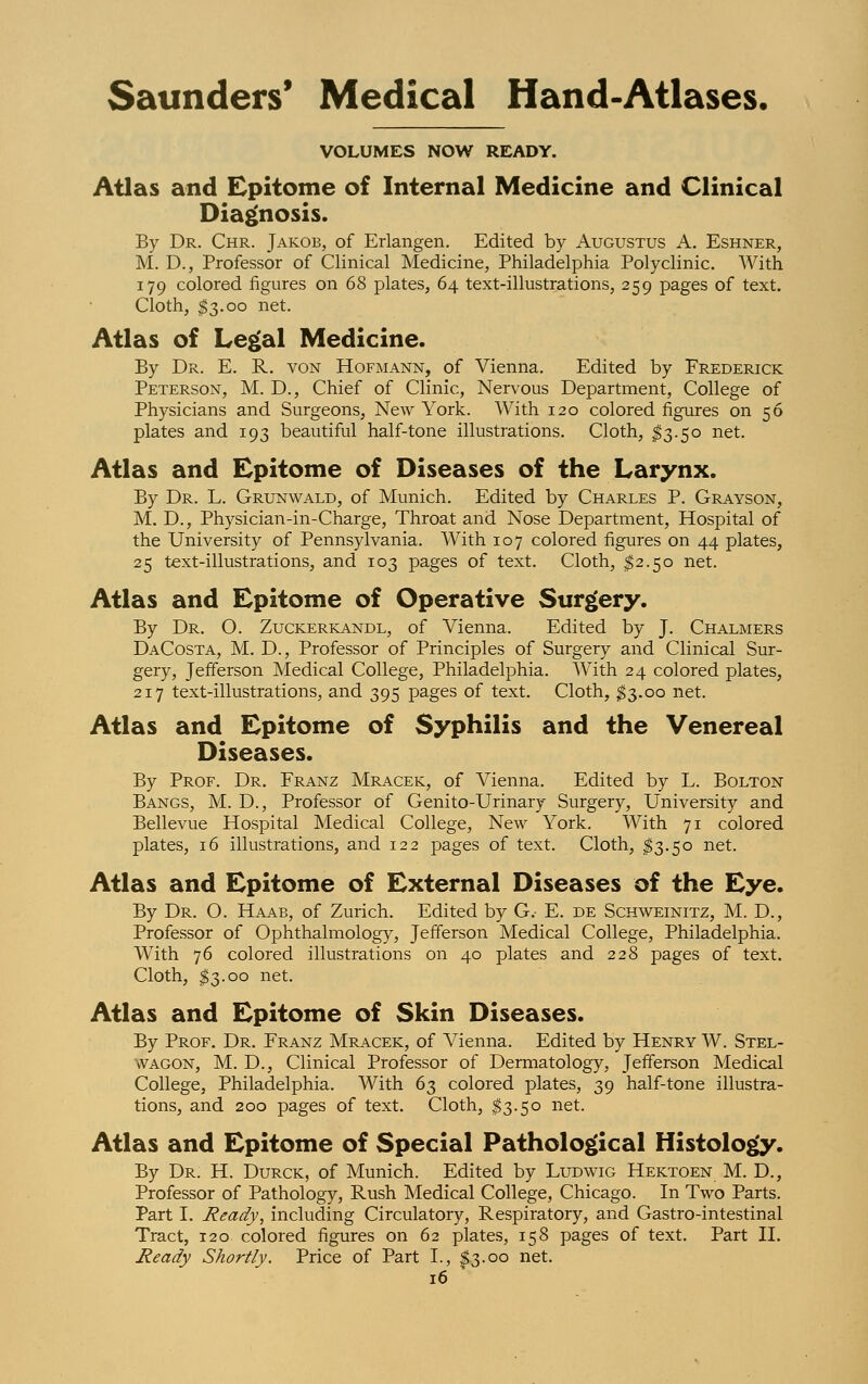 VOLUMES NOW READY. Atlas and Epitome of Internal Medicine and Clinical Diagnosis. By Dr. Chr. Jakob, of Erlangen. Edited by Augustus A. Eshner, M. D., Professor of Clinical Medicine, Philadelphia Polyclinic. With 179 colored figures on 68 plates, 64 text-illustrations, 259 pages of text. Cloth, $3.00 net. Atlas of Legal Medicine. By Dr. E. R. von Hofmann, of Vienna. Edited by Frederick Peterson, M. D., Chief of Clinic, Nervous Department, College of Physicians and Surgeons, New York. With 120 colored figures on 56 plates and 193 beautiful half-tone illustrations. Cloth, $3.50 net. Atlas and Epitome of Diseases of the Larynx. By Dr. L. Grunwald, of Munich. Edited by Charles P. Grayson, M. D., Physician-in-Charge, Throat and Nose Department, Hospital of the University of Pennsylvania. With 107 colored figures on 44 plates, 25 text-illustrations, and 103 pages of text. Cloth, $2.50 net. Atlas and Epitome of Operative Surgery. By Dr. O. Zuckerkandl, of Vienna. Edited by J. Chalmers DaCosta, M. D., Professor of Principles of Surgery and Clinical Sur- gery, Jefferson Medical College, Philadelphia. With 24 colored plates, 217 text-illustrations, and 395 pages of text. Cloth, $3.00 net. Atlas and Epitome of Syphilis and the Venereal Diseases. By Prof. Dr. Franz Mracek, of Vienna. Edited by L. Bolton Bangs, M. D., Professor of Genito-Urinary Surgery, University and Bellevue Hospital Medical College, New York. With 71 colored plates, 16 illustrations, and 122 pages of text. Cloth, $3.50 net. Atlas and Epitome of External Diseases of the Eye. By Dr. O. Haab, of Zurich. Edited by G. E. de Schweinitz, M. D., Professor of Ophthalmology, Jefferson Medical College, Philadelphia. With 76 colored illustrations on 40 plates and 228 pages of text. Cloth, $3.00 net. Atlas and Epitome of Skin Diseases. By Prof. Dr. Franz Mracek, of Vienna. Edited by Henry W. Stel- wagon, M. D., Clinical Professor of Dermatology, Jefferson Medical College, Philadelphia. With 63 colored plates, 39 half-tone illustra- tions, and 200 pages of text. Cloth, $3.50 net. Atlas and Epitome of Special Pathological Histology. By Dr. H. Durck, of Munich. Edited by Ludwig Hektoen M. D., Professor of Pathology, Rush Medical College, Chicago. In Two Parts. Part I. Ready, including Circulatory, Respiratory, and Gastro-intestinal Tract, 120 colored figures on 62 plates, 158 pages of text. Part II. Ready Shortly. Price of Part I., $»3.00 net.