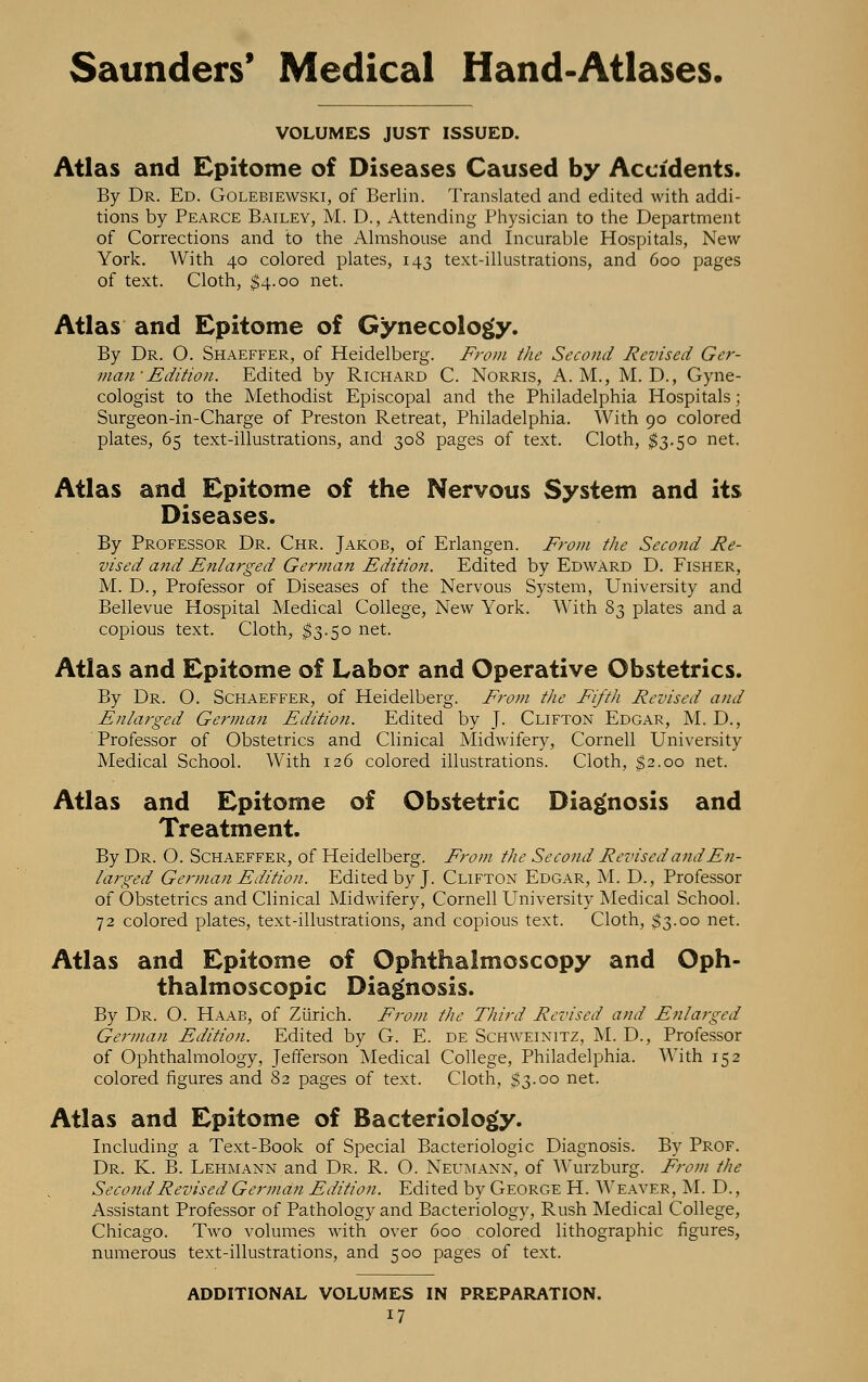 VOLUMES JUST ISSUED. Atlas and Epitome of Diseases Caused by Accidents. By Dr. Ed. Golebiewski, of Berlin. Translated and edited with addi- tions by Pearce Bailey, M. D., Attending Physician to the Department of Corrections and to the Almshouse and Incurable Hospitals, New- York. With 40 colored plates, 143 text-illustrations, and 600 pages of text. Cloth, $4.00 net. Atlas and Epitome of Gynecology. By Dr. O. Shaeffer, of Heidelberg. From the Second Revised Ger- man- Edition. Edited by Richard C. Norris, A.M., M. D., Gyne- cologist to the Methodist Episcopal and the Philadelphia Hospitals; Surgeon-in-Charge of Preston Retreat, Philadelphia. With 90 colored plates, 65 text-illustrations, and 308 pages of text. Cloth, $3.50 net. Atlas and Epitome of the Nervous System and its Diseases. By Professor Dr. Chr. Jakob, of Erlangen. From the Second Re- vised and Enlarged German Edition. Edited by Edward D. Fisher, M. D., Professor of Diseases of the Nervous System, University and Bellevue Hospital Medical College, New York. With 83 plates and a copious text. Cloth, $3.50 net. Atlas and Epitome of Labor and Operative Obstetrics. By Dr. O. Schaeffer, of Heidelberg. From the Fifth Revised and Enlarged German Edition. Edited by J. Clifton Edgar, M. D., Professor of Obstetrics and Clinical Midwifery, Cornell University Medical School. With 126 colored illustrations. Cloth, $2.00 net. Atlas and Epitome of Obstetric Diagnosis and Treatment. By Dr. O. Schaeffer, of Heidelberg. From the Second Revised and En- larged German Edition. Edited by J. Clifton Edgar, M. D., Professor of Obstetrics and Clinical Midwifery, Cornell University Medical School. 72 colored plates, text-illustrations, and copious text. Cloth, $3.00 net. Atlas and Epitome of Ophthalmoscopy and Oph- thalmoscopic Diagnosis. By Dr. O. Haab, of Zürich. From the Third Revised and Enlarged German Edition. Edited by G. E. de Schweinitz, M. D., Professor of Ophthalmology, Jefferson Medical College, Philadelphia. With 152 colored figures and 82 pages of text. Cloth, $3.00 net. Atlas and Epitome of Bacteriology. Including a Text-Book of Special Bacteriologic Diagnosis. By Prof. Dr. K. B. Lehmann and Dr. R. O. Neumann, of Wurzburg. From the Second Revised German Edition. Edited by George H. Weaver, M. D., Assistant Professor of Pathology and Bacteriology, Rush Medical College, Chicago. Two volumes with over 600 colored lithographic figures, numerous text-illustrations, and 500 pages of text. ADDITIONAL VOLUMES IN PREPARATION.