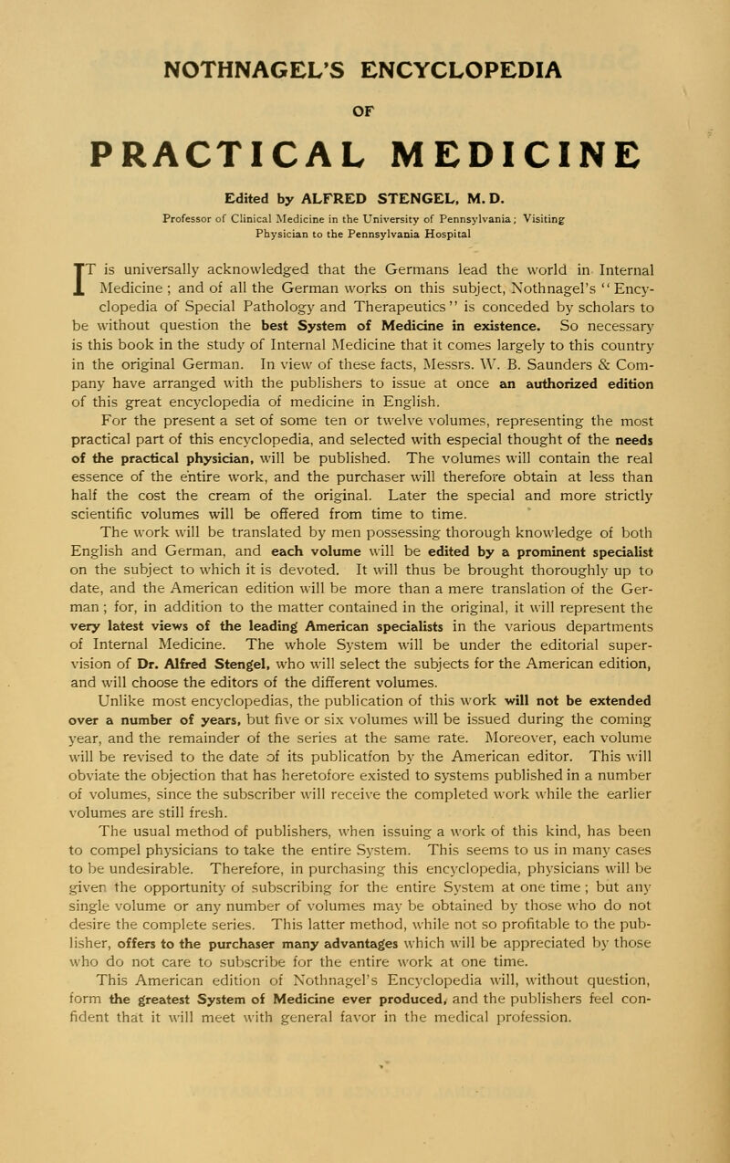 OF PRACTICAL MEDICINE Edited by ALFRED STENGEL, M. D. Professor of Clinical Medicine in the University of Pennsylvania; Visiting Physician to the Pennsylvania Hospital IT is universally acknowledged that the Germans lead the world in Internal Medicine ; and of all the German works on this subject, NothnagePs  Ency- clopedia of Special Pathology and Therapeutics is conceded by scholars to be without question the best System of Medicine in existence. So necessary is this book in the study of Internal Medicine that it comes largely to this country in the original German. In view of these facts, Messrs. W. B. Saunders & Com- pany have arranged with the publishers to issue at once an authorized edition of this great encyclopedia of medicine in English. For the present a set of some ten or twelve volumes, representing the most practical part of this encyclopedia, and selected with especial thought of the needs of the practical physician, will be published. The volumes will contain the real essence of the entire work, and the purchaser will therefore obtain at less than half the cost the cream of the original. Later the special and more strictly scientific volumes will be offered from time to time. The work will be translated by men possessing thorough knowledge of both English and German, and each volume will be edited by a prominent specialist on the subject to which it is devoted. It will thus be brought thoroughly up to date, and the American edition will be more than a mere translation of the Ger- man ; for, in addition to the matter contained in the original, it will represent the very latest views of the leading American specialists in the various departments of Internal Medicine. The whole System will be under the editorial super- vision of Dr. Alfred Stengel, who will select the subjects for the American edition, and will choose the editors of the different volumes. Unlike most encyclopedias, the publication of this work will not be extended over a number of years, but five or six volumes will be issued during the coming year, and the remainder of the series at the same rate. Moreover, each volume will be revised to the date of its publicatfon by the American editor. This will obviate the objection that has heretofore existed to systems published in a number of volumes, since the subscriber will receive the completed work while the earlier volumes are still fresh. The usual method of publishers, when issuing a work of this kind, has been to compel physicians to take the entire System. This seems to us in many cases to be undesirable. Therefore, in purchasing this encyclopedia, physicians will be giver the opportunity of subscribing for the entire System at one time ; but any single volume or any number of volumes may be obtained by those who do not desire the complete series. This latter method, while not so profitable to the pub- lisher, offers to the purchaser many advantages which will be appreciated by those who do not care to subscribe for the entire work at one time. This American edition of NothnagePs Encyclopedia will, without question, form the greatest System of Medicine ever produced, and the publishers feel con- fident that it will meet with general favor in the medical profession.