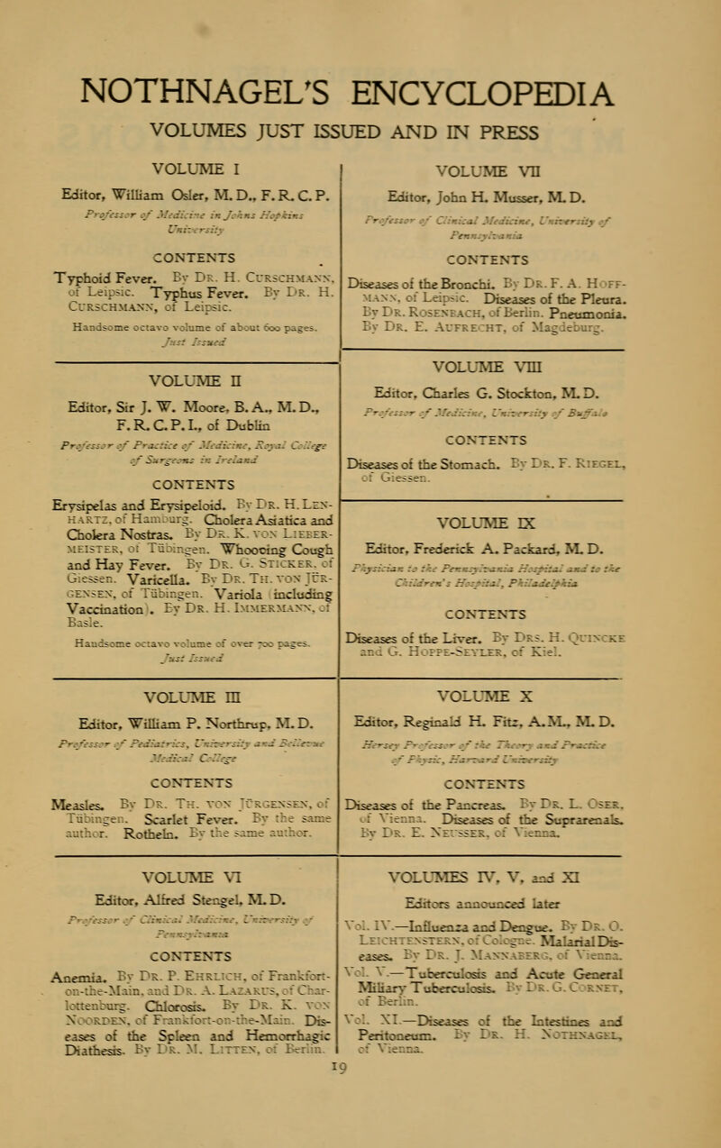 VOLUMES JUST ISSUED AND IN PRESS VOLUME I Editor, William Osler, M D., F. R. C. P. 1. i■ - CONTENTS Typhoid Fever. By Dr. H. Curschmann, of Leipsic. Typhus Fever. By Dr. H. Curschmann, ci Leipsic. Handsome octavo volume :: about Soc pages ./: fssned volume vn Editor, John H. Musser, M D. • Pen CONTENTS Diseases of the Bronchi. By Dr. F. A. H MAS ; Diseases of the Pleura. By Dr. R: SENI a ::-:. of Berlin. Pneumonia. By Dr. E. Aufre ::t. >f Magdet c VOLUME n Editor, Sir J. W. Moore, B.A., M.D., F.R.C.P.I., of Dublin Prm/esi-:-:_-' _r- .:.::.:• ff#j ü C ääqge ■■' S:. ■ . . ••■ CONTENTS Erysipelas and Erysipeloid. By Dr. H. Len- har::. of Hamburg. Cholera Asiatica and Chokra Nostras. By Dr. K. von Lieber- meister, ot Tübingen. Whoocing Cough and Hay Fever. By Dr. G. Sticker, of Giessen. Varicella. By Dr. Th. von Jcr- GENSEN, of Tübingen. Variola including Vaccination . By Dr. H. Immermann, rf Basle H-.i*: — e :;:;v; : _—e ;: :ver -;; :::: = S &S :' VOLUME vm Editor, Charles G. Stockton, M D. Vmh CONTENTS Diseases of the Stomach. By Dr. F. Riegel, essen VOLUME DC Editor, Frederick A. Packard, M D. : : .-- ' -. -küt CONTENTS Diseases of the Liver. By Drs. H.Qoe and j. H:;?e-Szvlet:. of Kiel. volume m Editor, William P. Northrup. M. D. ~■ -' - ' '.' - - 5 ■ - . C ' _.- CONTENTS Measles. By Dr. Th. von Jürgensen.oI (Tübingen. Scarlet Fever. By the same author. Rotheln. By the same anthoc VOLUME X Editor, Reginald H. Fit:. A.IL, M D. Herst ~- v.. — .;* ... - - • -'7 --...-.'■- IV : CONTENTS Diseases of the Pancreas. By Dr. L. Oser, enna. Diseases of the Suprarenals. Bv Dr. E. Necsser, of Vienna. VOLUME VI Editor, Alfred Siengel, M.D. «$£m  /.:■.-.■.-..-. \f, - V : CONTENTS Anemia. By Dr. P. EHRU: . ; F 7: a on-the-l lain mdl - A t . ri 5, . Cba lottenfamg. Chlorosis. By Dr. K X; ORDEN, of F : 2-Main. Dis- eases of the Spleen and Hemorrhagic Diathesis. By Dr. M, Litten VOLUMES IV, V*. and XI IV.—Influenza and Dengue. By I -- gne Malarial Dis- eases. By Dr J Mannaberg, — ~_- b1■:: _ - s s i Acute General Miliary Tuberculosis. XL—Diseases of the Intestines and Peritoneum. By Dr. H Noras