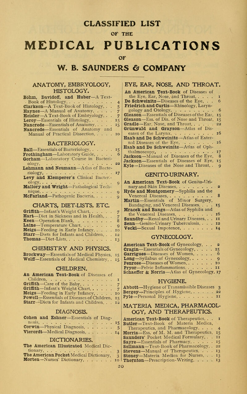 CLASSIFIED LIST OF THE MEDICAL PUBLICATIONS OF W. B. SAUNDERS ö COMPANY ANATOMY, EMBRYOLOGY, HISTOLOGY. Böhm, Davidoff, and Huber—A Text ■ Book of Histology Clarkson—A Text-Book of Histology, Haynes—A Manual of Anatomy, . . Heisler—A Text-Book of Embryology, Leroy—Essentials of Histology, . . . Nancrede—Essentials of Anatomy, . . Nancrede—Essentials of Anatomy Manual of Practical Dissection, . and BACTERIOLOGY. Ball—Essentials of Bacteriology 15 Frothingham—Laboratory Guide 6 Gorham—Laboratory Course in Bacteri- ology 22 Lehmann and Neumann—Atlas of Bacte- riology, 17 Levy and Klemperer's Clinical Bacteri- ology g Mallory and Wright—Pathological Tech- nique 9 McFarland—Pathogenic Bacteria 9 CHARTS, DIET-LISTS, ETC. Griffith—Infant's Weight Chart, 7 Hart—Diet in Sickness and in Health, . . 7 Keen—Operation Blank 8 Laine—Temperature Chart 9 Meigs—Feeding in Early Infancy 10 Starr—Diets for Infants and Children, . . 12 Thomas—Diet-Lists 13 CHEMISTRY AND PHYSICS. Brockway—Essentials of Medical Physics, 15 Wolff—Essentials of Medical Chemistry, . 15 CHILDREN. An American Text-Book of Diseases of Children 1 Griffith—Care of the Baby 7 Griffith—Infant's Weight Chart 7 Meigs—Feeding in Early Infancy 10 Powell—Essentials of Diseases of Children, 15 Starr—Diets for Infants and Children, . . 12 DIAGNOSIS. Cohen and Eshner—Essentials of Diag- nosis 15 Corwin—Physical Diagnosis 5 Vierordt—Medical Diagnosis 14 DICTIONARIES. The American Illustrated Medical Dic- tionary 3 The American Pocket Medical Dictionary, 3 Morten—Nurses' Dictionary, ...... 10 EYE, EAR, NOSE, AND THROAT. An American Text-Book of Diseases of the Eye, Ear, Nose, and Throat, .... 1 De Schweinitz—Diseases of the Eye, . . 6 Friedrich and Curtis—Rhinology, Laryn- gology and Otology, 6 Gleason—Essentials of Diseases of the Ear, 15 Gleason—Ess. of Dis. of Nose and Throat, 15 Gradle—Ear, Nose, and Throat, 22 Grünwald and Grayson—Atlas of Dis- eases of the Larynx 16 Haab and De Schweinitz—Atlas of Exter- nal Diseases of the Eye, 16 Haab and De Schweinitz—Atlas of Oph- thalmoscopy, 17 Jackson—Manual of Diseases of the Eye, 8 Jackson—Essentials of Diseases of Eye, 15 Kyle—Diseases of the Nose and Throat, . 9 GENITO-URINARY. An American Text-Book of Genito-Uri- nary and Skin Diseases 2 Hyde and Montgomery—Syphilis and the Venereal Diseases 8 Martin—Essentials of Minor Surgery, Bandaging, and Venereal Diseases, . . . 15 Mracek and Bangs—Atlas of Syphilis and the Venereal Diseases 16 Saundby—Renal and Urinary Diseases, . . n Senn—Genito-Urinary Tuberculosis, ... 12 Vecki—Sexual Impotence 14 GYNECOLOGY. American Text-Book of Gynecology, . . 2 Cragin—Essentials of Gynecology 15 Garrigues—Diseases of Women 6 Long—Syllabus of Gynecology 9 Penrose—Diseases of Women, 10 Pryor—Pelvic Inflammations 11 Schaeffer & Norris—Atlas of Gynecology, 17 HYGIENE. Abbott—Hygiene of Transmissible Diseases 3 Bergey—Principles of Hygiene 22 Pyle—Personal Hygiene, 11 MATERIA MEDICA, PHARMACOL- OGY, AND THERAPEUTICS. American Text-Book of Therapeutics, . . 1 Butler—Text-Book of Materia Medica, Therapeutics, and Pharmacology, ... 4 Morris—Ess. of M. M. and Therapeutics, 15 Saunders' Pocket Medical Formulary, . . 11 Sayre—Essentials of Pharmacy 15 Sollmann—Text-Book of Pharmacology, . 22 Stevens—Manual of Therapeutics, ... 13 Stoney—Materia Medica for Nurses, . . 13 Thornton—Prescription-Writing 13