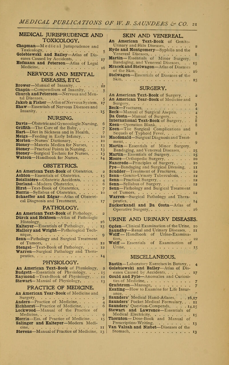 MEDICAL JURISPRUDENCE AND TOXICOLOGY. Chapman—M e d i c a 1 Jurisprudence and Toxicology 5 Golebiewski and Bailey—Atlas of Dis- eases Caused by Accidents 17 Hofmann and Peterson—Atlas of Legal Medicine, I0 NERVOUS AND MENTAL DISEASES, ETC. Brower—Manual of Insanity 22 Chapin—Compendium of Insanity, ... 5 Church and Peterson—Nervous and Men- tal Diseases, 5 Jakob & Fisher—Atlas of Nervous System, 17 Shaw—Essentials of Nervous Diseases and Insanity, 15 NURSING. Davis—Obstetric and Gynecologic Nursing, 6 Griffith—The Care of the Baby 7 Hart—Diet in Sickness and in Health, . . 7 Meigs—Feeding in Early Infancy 10 Morten—Nurses' Dictionary, 10 Stoney—Materia Medica for Nurses, . . 13 Stoney—Practical Points in Nursing, ... 13 Stoney—Surgical Technic for Nurses, . . 13 Watson—Handbook for Nurses 14 OBSTETRICS. An American Text-Book of Obstetrics, Ashton—Essentials of Obstetrics Boisliniere—Obstetric Accidents 4 Dorland—Modern Obstetrics, 6 Hirst—Text-Book of Obstetrics, Norris—Syllabus of Obstetrics, Schaeffer and Edgar—Atlas of Obstetri- cal Diagnosis and Treatment, 17 PATHOLOGY. An American Text-Book of Pathology, . 2 Diirck and Hektoen—Atlas of Pathologic Histology, 16 Kalteyer—Essentials of Pathology, ... 15 Mallory and Wright—Pathological Tech- nique, 9 Senn—Pathology and Surgical Treatment of Tumors 12 Stengel—Text-Book of Pathology, ... 12 Warren—Surgical Pathology and Thera- peutics 14 PHYSIOLOGY. An American Text-Book of Physiology, 2 Budgett—Essentials of Physiology, ... 15 Raymond—Text-Book of Physiology, . . n Stewart— Manual of Physiology, .... 13 PRACTICE OF MEDICINE. An American Year-Book of Medicine and Surgery 3 Anders—Practice of ■ Medicine 4 Eichhorst—Practice of Medicine 6 LockWOOd—Manual of the Practice of Medicine, 9 Morris—Ess. of Practice of Medicine, . . 15 Salinger and Kalteyer—Modem Medi- cine, 11 Stevens—Manual of Practice of Medicine, 13 SKIN AND VENEREAL. An American Text-Book of Genito- urinary and Skin Diseases 2 Hyde and Montgomery—Syphilis and the Venereal Diseases 8 Martin—Essentials of Minor Surgery, Bandaging, and Venereal Diseases, . . 15 Mracek and Stelwagon—Atlas of Diseases of the Skin, 16 Stelwagon—Essential? of Diseases of the Skin, 15 SURGERY. An American Text-Book of Surgery, . . 2 An American Year-Book of Medicine and Surgery, . . .- . . 3 Beck—Fractures, 4 Beck—Manual of Surgical Asepsis, ... 4 Da Costa—Manual of Surgery, 5 International Text-Book of Surgerv, . . 8 Keen—Operation Blank 8 Keen—The Surgical Complications and Sequels of Typhoid Fever 8 Macdonald—Surgical Diagnosis and Treat- ment, 9 Martin— Essentials of Minor Surgery, Bandaging, and Venereal Diseases, . . 15 Martin—Essentials of Surgery 15 Moore—Orthopedic Surgery 10 Nancrede—Principles of Surgery 10 Pye—Bandaging and Surgical Dressing, . 11 Scudder—Treatment of Fractures, ... 12 Senn—Genito-Urinary Tuberculosis, ... 12 Senn—Practical Surgery 12 Senn—Syllabus of Surgery 12 Senn—Pathology and Surgical Treatment of Tumors 12 Warren—Surgical Pathology and Thera- peutics 14 Zuckerkandl and Da Costa—Atlas of Operative Surgery 16 URINE AND URINARY DISEASES. Ogden—Clinical Examination of the Urine, 10 Saundby—Renal and Urinary Diseases, . 11 Wolff— Handbook of Urine-Examina- tion, 22 Wolff— Essentials of Examination of Urine 15 MISCELLANEOUS. Bastin—Laboratory Exercises in Botany, . 4 Golebiewski and Bailey—Atlas of Dis- eases Caused by Accidents 17 Gould and Pyle—Anomalies and Curiosi- ties of Medicine, 7 Grafstrom—Massage, 7 Keating—How to Examine for Life Insur- ance ... ° Saunders' Medical Hand-Atlases, . . 16,17 Saunders' Pocket Medical Formulary, . . 11 Saunders' Question-Compends, . . . 14,15 Stewart and Lawrence—Essentials of Medical Electricity 15 Thornton—Dose-Book and Manual of Prescription-Writing 13 Van Valzah and Nisbet—Diseases of the Stomach 13