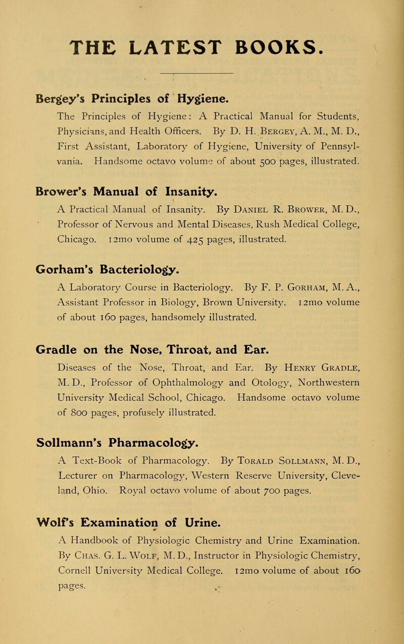 THE LATEST BOOKS. Bergey's Principles of Hygiene. The Principles of Hygiene: A Practical Manual for Students, Physicians, and Health Officers. By D. H. Bergey, A. M., M. D., First Assistant, Laboratory of Hygiene, University of Pennsyl- vania. Handsome octavo volume of about 500 pages, illustrated. Brower's Manual of Insanity. A Practical Manual of Insanity. By Daniel R. Brower, M. D., Professor of Nervous and Mental Diseases, Rush Medical College, Chicago. i2mo volume of 425 pages, illustrated. Gorham's Bacteriology. A Laboratory Course in Bacteriology. By F. P. Gorham, M. A., Assistant Professor in Biology, Brown University. i2mo volume of about 160 pages, handsomely illustrated. Gradle on the Nose, Throat, and Ear. Diseases of the Nose, Throat, and Ear. By Henry Gradle, M. D., Professor of Ophthalmology and Otology, Northwestern University Medical School, Chicago. Handsome octavo volume of 800 pages, profusely illustrated. Sollmann's Pharmacology. A Text-Book of Pharmacology. By Torald Sollmann, M. D., Lecturer on Pharmacology, Western Reserve University, Cleve- land, Ohio. Royal octavo volume of about 700 pages. Wolfs Examination of Urine. A Handbook of Physiologic Chemistry and Urine Examination. By Chas. G. L. Wolf, M.D., Instructor in Physiologic Chemistry, Cornell University Medical College. i2mo volume of about 160 pages.