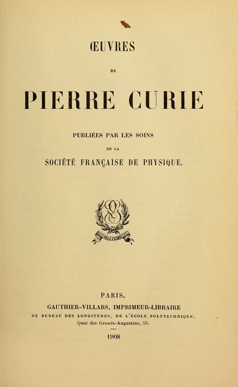 ŒUVRES DE PIERRE CURIE PUBLIEES PAR LES SOINS SOCIÉTÉ FRANÇAISE DE PHYSIQUE. PARIS, GAUTHIER-V1LLARS, IMPRIMEUR-LIBRAIRE DU BUREAU DES LONGITUDES, DE L'ÉCOLE POLYTECHNIQUE, Quai des Grands-Augustins, 55. 4908