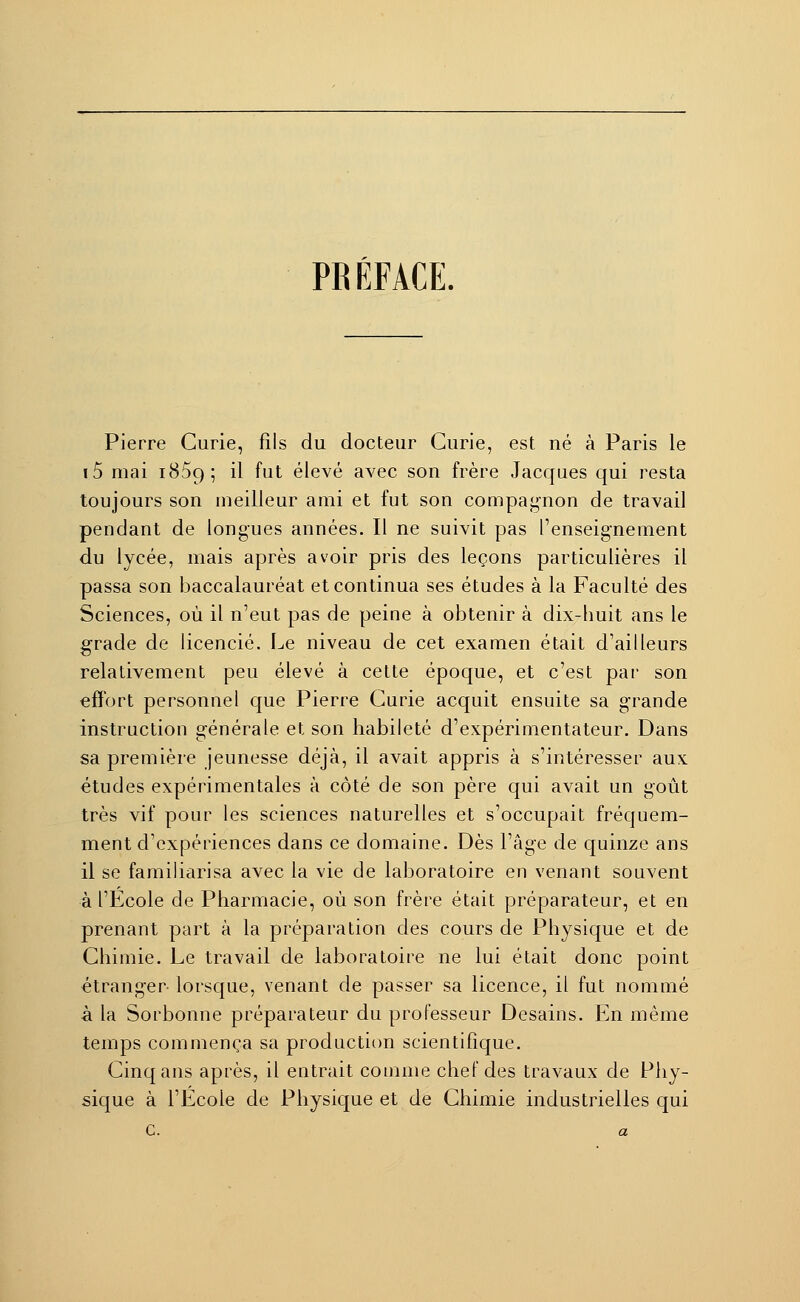 PR ÉFACE. Pierre Curie, fils du docteur Curie, est né à Paris le i5 mai 1859; il fut élevé avec son frère Jacques qui resta toujours son meilleur ami et fut son compagnon de travail pendant de longues années. Il ne suivit pas l'enseignement du lycée, mais après avoir pris des leçons particulières il passa son baccalauréat et continua ses études à la Faculté des Sciences, où il n'eut pas de peine à obtenir à dix-huit ans le grade de licencié. Le niveau de cet examen était d'ailleurs relativement peu élevé à cette époque, et c'est par son effort personnel que Pierre Curie acquit ensuite sa grande instruction générale et son habileté d'expérimentateur. Dans sa première jeunesse déjà, il avait appris à s'intéresser aux études expérimentales à côté de son père qui avait un goût très vif pour les sciences naturelles et s'occupait fréquem- ment d'expériences dans ce domaine. Dès l'âge de quinze ans il se familiarisa avec la vie de laboratoire en venant souvent à l'Ecole de Pharmacie, où son frère était préparateur, et en prenant part à la préparation des cours de Physique et de Chimie. Le travail de laboratoire ne lui était donc point étranger lorsque, venant de passer sa licence, il fut nommé à la Sorbonne préparateur du professeur Desains. En même temps commença sa production scientifique. Cinq ans après, il entrait comme chef des travaux de Phy- sique à l'Ecole de Physique et de Chimie industrielles qui C. a