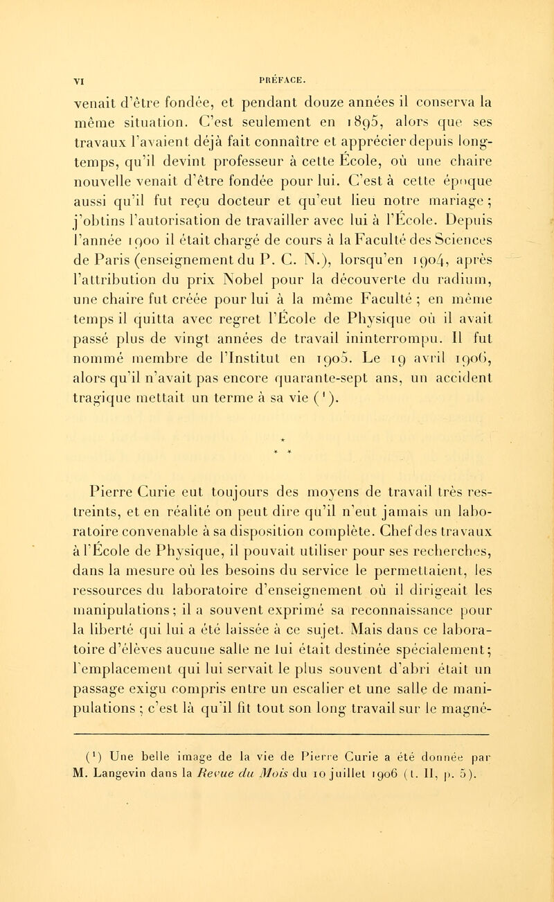 venait d'être fondée, et pendant douze années il conserva la même situation. C'est seulement en 1890, alors que ses travaux l'avaient déjà fait connaître et apprécier depuis long- temps, qu'il devint professeur à cette Ecole, où une chaire nouvelle venait d'être fondée pour lui. C'est à cette époque aussi qu'il fut reçu docteur et qu'eut lieu notre mariage ; j'obtins l'autorisation de travailler avec lui à l'Ecole. Depuis l'année 1900 il était chargé de cours à la Faculté des Sciences de Paris (enseignement du P. C. N.), lorsqu'en igo4, après l'attribution du prix Nobel pour la découverte du radium, une chaire fut créée pour lui à la même Faculté ; en même temps il quitta avec regret l'Ecole de Physique où il avait passé plus de vingt années de travail ininterrompu. Il fut nommé membre de l'Institut en 1903. Le 19 avril 1906, alors qu'il n'avait pas encore quarante-sept ans, un accident tragique mettait un terme à sa vie ('). Pierre Curie eut toujours des moyens de travail très res- treints, et en réalité on peut dire qu'il n'eut jamais un labo- ratoire convenable à sa disposition complète. Chef des travaux à l'Ecole de Physique, il pouvait utiliser pour ses recherches, dans la mesure où les besoins du service le permettaient, les ressources du laboratoire d'enseignement où il dirigeait les manipulations; il a souvent exprimé sa reconnaissance pour la liberté qui lui a été laissée à ce sujet. Mais dans ce labora- toire d'élèves aucune salle ne lui était destinée spécialement; remplacement qui lui servait le plus souvent d'abri était un passage exigu compris entre un escalier et une salle de mani- pulations ; c'est là qu'il fit tout son long travail sur le magné- (*) Une belle image de la vie de Piene Curie a été donnée par