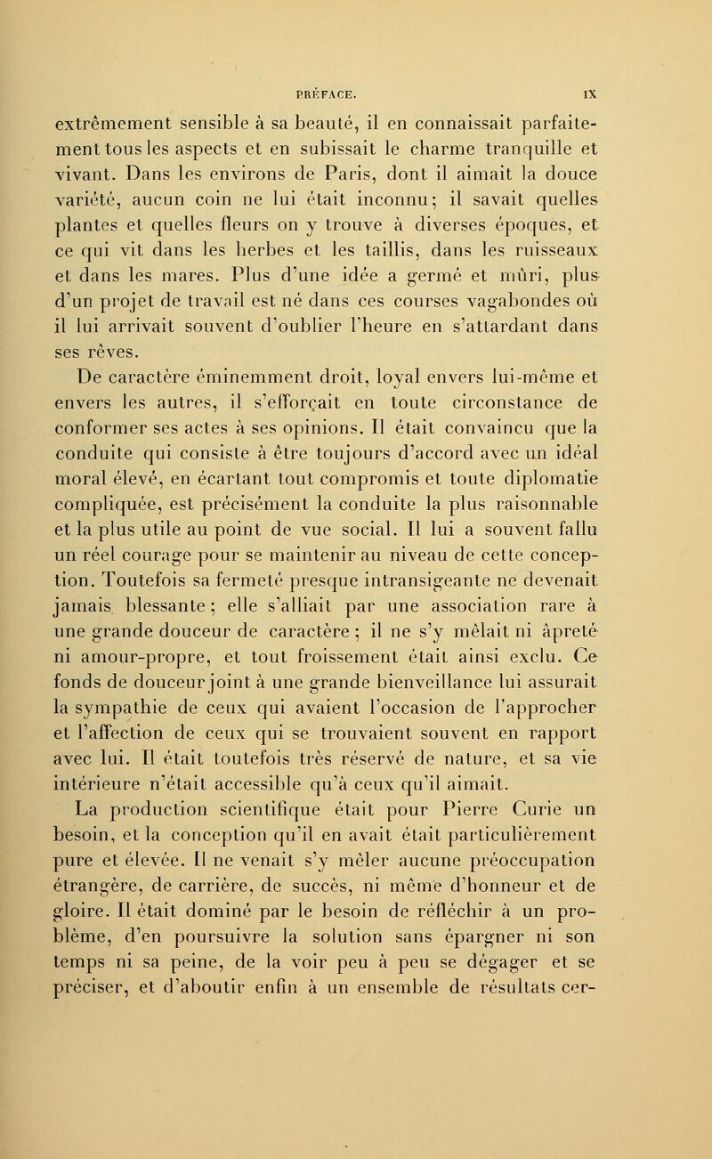 extrêmement sensible à sa beauté, il en connaissait parfaite- ment tous les aspects et en subissait le charme tranquille et vivant. Dans les environs de Paris, dont il aimait la douce variété, aucun coin ne lui était inconnu; il savait quelles plantes et quelles fleurs on y trouve à diverses époques, et ce qui vit dans les herbes et les taillis, dans les ruisseaux et dans les mares. Plus d'une idée a germé et mûri, plus d'un projet de travail est né dans ces courses vagabondes où il lui arrivait souvent d'oublier l'heure en s'attardant dans ses rêves. De caractère éminemment droit, loyal envers lui-même et envers les autres, il s'efforçait en toute circonstance de conformer ses actes à ses opinions. Il était convaincu que la conduite qui consiste à être toujours d'accord avec un idéal moral élevé, en écartant tout compromis et toute diplomatie compliquée, est précisément la conduite la plus raisonnable et la plus utile au point de vue social. Il lui a souvent fallu un réel courage pour se maintenir au niveau de cette concep- tion. Toutefois sa fermeté presque intransigeante ne devenait jamais blessante ; elle s'alliait par une association rare à une grande douceur de caractère ; il ne s'y mêlait ni àpreté ni amour-propre, et tout froissement était ainsi exclu. Ce fonds de douceur joint à une grande bienveillance lui assurait la sympathie de ceux qui avaient l'occasion de l'approcher et l'affection de ceux qui se trouvaient souvent en rapport avec lui. Il était toutefois très réservé de nature, et sa vie intérieure n'était accessible qu'à ceux qu'il aimait. La production scientifique était pour Pierre Curie un besoin, et la conception qu'il en avait était particulièrement pure et élevée. Il ne venait s'y mêler aucune préoccupation étrangère, de carrière, de succès, ni même d'honneur et de gloire. Il était dominé par le besoin de réfléchir à un pro- blème, d'en poursuivre la solution sans épargner ni son temps ni sa peine, de la voir peu à peu se dégager et se préciser, et d'aboutir enfin à un ensemble de résultats cer-