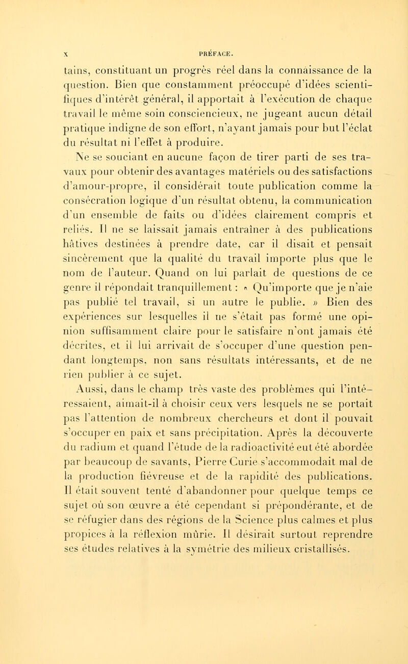 tains, constituant un progrès réel dans la connaissance de la question. Bien que constamment préoccupé d'idées scienti- fiques d'intérêt général, il apportait à l'exécution de chaque travail le même soin consciencieux, ne jug-eant aucun détail pratique indigne de son effort, n'ayant jamais pour but l'éclat du résultat ni l'effet à produire. Ne se souciant en aucune façon de tirer parti de ses tra- vaux pour obtenir des avantag-es matériels ou des satisfactions d'amour-propre, il considérait toute publication comme la consécration logique d'un résultat obtenu, la communication d'un ensemble de faits ou d'idées clairement compris et reliés. Il ne se laissait jamais entraîner à des publications hâtives destinées à prendre date, car il disait et pensait sincèrement que la qualité du travail importe plus que le nom de l'auteur. Quand on lui parlait de questions de ce genre il répondait tranquillement : « Qu'importe que je n'aie pas publié tel travail, si un autre le publie. » Bien des expériences sur lesquelles il ne s'était pas formé une opi- nion suffisamment claire pour le satisfaire n'ont jamais été décrites, et il lui arrivait de s'occuper d'une question pen- dant longtemps, non sans résultats intéressants, et de ne rien publier à ce sujet. Aussi, dans le champ très vaste des problèmes qui l'inté- ressaient, aimait-il à choisir ceux vers lesquels ne se portait pas l'attention de nombreux chercheurs et dont il pouvait s'occuper en paix et sans précipitation. Après la découverte du radium et quand l'étude de la radioactivité eut été abordée par beaucoup de savants, Pierre Curie s'accommodait mal de la production fiévreuse et de la rapidité des publications. Il était souvent tenté d'abandonner pour quelque temps ce sujet où son œuvre a été cependant si prépondérante, et de se réfugier dans des régions de la Science plus calmes et plus propices à la réflexion mûrie. Il désirait surtout reprendre ses études relatives à la symétrie des milieux cristallisés.