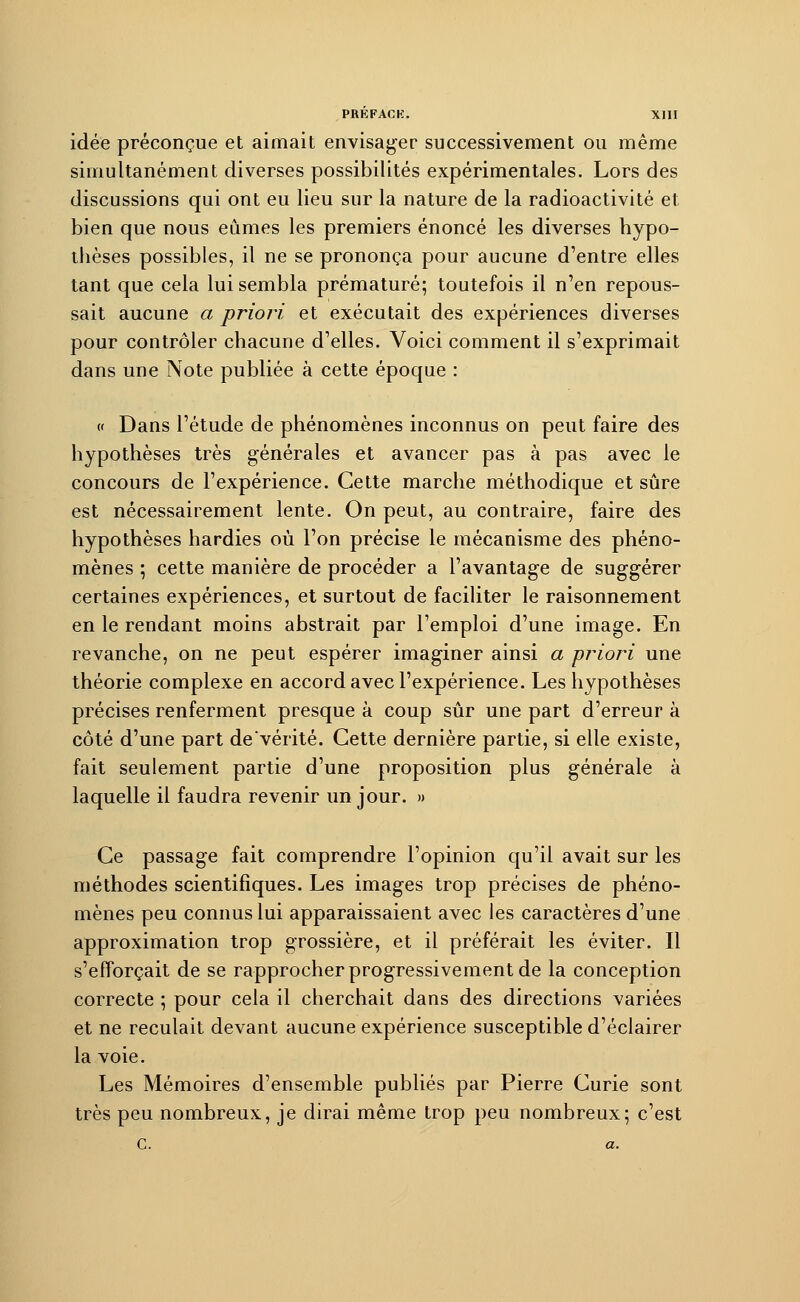 idée préconçue et aimait envisager successivement ou même simultanément diverses possibilités expérimentales. Lors des discussions qui ont eu lieu sur la nature de la radioactivité et bien que nous eûmes les premiers énoncé les diverses hypo- thèses possibles, il ne se prononça pour aucune d'entre elles tant que cela lui sembla prématuré; toutefois il n'en repous- sait aucune a priori et exécutait des expériences diverses pour contrôler chacune d'elles. Voici comment il s'exprimait dans une Note publiée à cette époque : « Dans l'étude de phénomènes inconnus on peut faire des hypothèses très générales et avancer pas à pas avec le concours de l'expérience. Cette marche méthodique et sûre est nécessairement lente. On peut, au contraire, faire des hypothèses hardies où l'on précise le mécanisme des phéno- mènes ; cette manière de procéder a l'avantage de suggérer certaines expériences, et surtout de faciliter le raisonnement en le rendant moins abstrait par l'emploi d'une image. En revanche, on ne peut espérer imaginer ainsi a priori une théorie complexe en accord avec l'expérience. Les hypothèses précises renferment presque à coup sûr une part d'erreur à côté d'une part de'vérité. Cette dernière partie, si elle existe, fait seulement partie d'une proposition plus générale à laquelle il faudra revenir un jour. » Ce passage fait comprendre l'opinion qu'il avait sur les méthodes scientifiques. Les images trop précises de phéno- mènes peu connus lui apparaissaient avec les caractères d'une approximation trop grossière, et il préférait les éviter. Il s'efforçait de se rapprocher progressivement de la conception correcte ; pour cela il cherchait dans des directions variées et ne reculait devant aucune expérience susceptible d'éclairer la voie. Les Mémoires d'ensemble publiés par Pierre Curie sont très peu nombreux, je dirai même trop peu nombreux; c'est C. a.