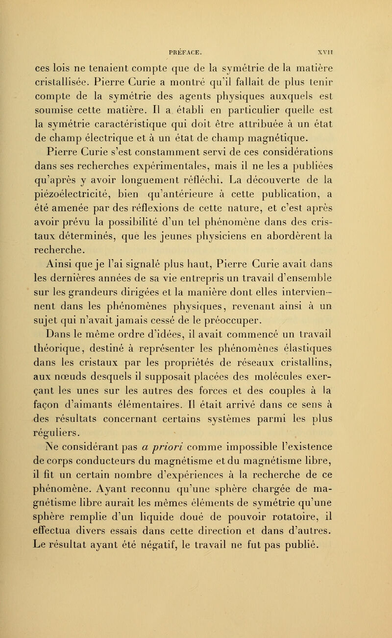 ces lois ne tenaient compte que de la symétrie de la matière cristallisée. Pierre Curie a montré qu'il fallait de plus tenir compte de la symétrie des agents physiques auxquels est soumise cette matière. Il a établi en particulier quelle est la symétrie caractéristique qui doit être attribuée à un état de champ électrique et à un état de champ magnétique. Pierre Curie s'est constamment servi de ces considérations dans ses recherches expérimentales, mais il ne les a publiées qu'après y avoir longuement réfléchi. La découverte de la piézoélectricité, bien qu'antérieure à cette publication, a été amenée par des réflexions de cette nature, et c'est après avoir prévu la possibilité d'un tel phénomène dans des cris- taux déterminés, que les jeunes physiciens en abordèrent la recherche. Ainsi que je l'ai signalé plus haut, Pierre Curie avait dans les dernières années de sa vie entrepris un travail d'ensemble sur les grandeurs dirigées et la manière dont elles intervien- nent dans les phénomènes physiques, revenant ainsi à un sujet qui n'avait jamais cessé de le préoccuper. Dans le même ordre d'idées, il avait commencé un travail théorique, destiné à représenter les phénomènes élastiques dans les cristaux par les propriétés de réseaux cristallins, aux nœuds desquels il supposait placées des molécules exer- çant les unes sur les autres des forces et des couples à la façon d'aimants élémentaires. Il était arrivé dans ce sens à des résultats concernant certains systèmes parmi les plus réguliers. Ne considérant pas a priori comme impossible l'existence de corps conducteurs du magnétisme et du magnétisme libre, il fit un certain nombre d'expériences à la recherche de ce phénomène. Ayant reconnu qu'une sphère chargée de ma- gnétisme libre aurait les mêmes éléments de symétrie qu'une sphère remplie d'un liquide doué de pouvoir rotatoire, il effectua divers essais dans cette direction et dans d'autres. Le résultat ayant été négatif, le travail ne fut pas publié.