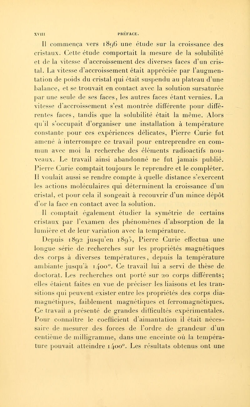 Il commença vers 1896 une étude sur la croissance des cristaux. Cette étude comportait la mesure de la solubilité et de la vitesse d'accroissement des diverses faces d'un cris- tal. La vitesse d'accroissement était appréciée par l'augmen- tation de poids du cristal qui était suspendu au plateau d'une balance, et se trouvait en contact avec la solution sursaturée par une seule de ses faces, les autres faces étant vernies. La vitesse d'accroissement s'est montrée différente pour diffé- rentes faces, tandis que la solubilité était la même. Alors qu'il s'occupait d'organiser une installation à température constante pour ces expériences délicates, Pierre Curie fut amené à interrompre ce travail pour entreprendre en com- mun avec moi la recherche des éléments radioactifs nou- veaux. Le travail ainsi abandonné ne fut jamais publié. Pierre Curie comptait toujours le reprendre et le compléter. Il voulait aussi se rendre compte à quelle distance s'exercent les actions moléculaires qui déterminent la croissance d'un cristal, et pour cela il songeait à recouvrir d'un mince dépôt d'or la face en contact avec la solution. Il comptait également étudier la symétrie de certains cristaux par l'examen des phénomènes d'absorption de la lumière et de leur variation avec la température. Depuis 1892 jusqu'en 1893, Pierre Curie effectua une longue série de recherches sur les propriétés magnétiques des corps à diverses températures, depuis la température ambiante jusqu'à t4oo°. Ce travail lui a servi de thèse de doctorat. Les recherches ont porté sur 20 corps différents; elles étaient faites en vue de préciser les liaisons et les tran- sitions qui peuvent exister entre les propriétés des corps dia- magnétiques, faiblement magnétiques et ferromagnétiques. Ce travail a présenté de grandes difficultés expérimentales. Pour connaître le coefficient d'aimantation il était néces- saire de mesurer des forces de l'ordre de grandeur d'un centième de milligramme, dans une enceinte où la tempéra- ture pouvait atteindre iZjoo0. Les résultats obtenus ont une