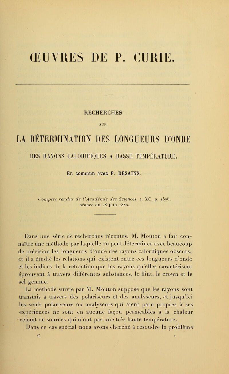 RECHERCHES SUR LA DÉTERMINATION DES LONGUEURS D'ONDE DES RAYONS CALORIFIQUES A BASSE TEMPÉRATURE. En commun avec P. DESAINS. Comptes rendus de l'Académie des Sciences, t. XC, p. i5o6, séance du 28 juin 1880. Dans une série de recherches récentes, M. Mouton a fait con- naître une méthode par laquelle on peut déterminer avec beaucoup de précision les longueurs d'onde des rayons calorifiques obscurs, et il a étudié les relations qui existent entre ces longueurs d'onde et les indices de la réfraction que les rayons qu'elles caractérisent éprouvent à travers différentes substances, le flint, le crown et le sel gemme. La méthode suivie par M. Mouton suppose que les rayons sont transmis à travers des polariseurs et des analyseurs, et jusqu'ici les seuls polariseurs ou analyseurs qui aient paru propres à ses expériences ne sont en aucune façon perméables à la chaleur venant de sources qui n'ont pas une très haute température. Dans ce cas spécial nous avons cherché à résoudre le problème