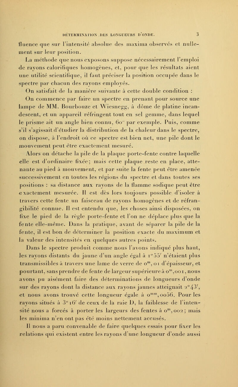 fluence que sur l'intensité absolue des maxima observés et nulle- ment sur leur position. La méthode que nous exposons suppose nécessairement l'emploi de rayons calorifiques homogènes, et, pour que les résultats aient une utilité scientifique, il faut préciser la position occupée dans le spectre par chacun des rayons employés. On satisfait de la manière suivante à cette double condition : On commence par faire un spectre en prenant pour source une lampe de MM. Bourbouze et Wiesnegg, à dôme de platine incan- descent, et un appareil réfringent tout en sel gemme, dans lequel le prisme ait un angle bien connu, 60 par exemple. Puis, comme s'il s'agissait d'étudier la distribution de la chaleur dans le spectre, on dispose, à l'endroit où ce spectre est bien net, une pile dont le mouvement peut être exactement mesuré. Alors on détache la pile de la plaque porte-fente contre laquelle elle est d'ordinaire fixée; mais cette plaque reste en place, atte- nante au pied à mouvement, et par suite la fente peut être amenée successivement en toutes les régions du spectre et dans toutes ses positions : sa distance aux rayons de la flamme sodique peut être -exactement mesurée. Il est dès lors toujours possible d'isoler à travers cette fente un faisceau de rayons homogènes et de réfran- gibilité connue. 11 est entendu que, les choses ainsi disposées, on fixe le pied de la règle porte-fente et l'on ne déplace plus que la fente elle-même. Dans la pratique, avant de séparer la pile de la fente, il est bon de déterminer la position exacte du maximum et la valeur des intensités en quelques autres points. Dans le spectre produit comme nous l'avons indiqué plus haut, les rayons distants du jaune d'un angle égal à i55' n'étaient plus transmissibles à travers une lame de verre de om, 01 d'épaisseur, et pourtant, sans prendre de fente de largeur supérieure à oni,ooi, nous avons pu aisément faire des déterminations de longueurs d'onde •sur des rayons dont la distance aux rayons jaunes atteignait a°43', et nous avons trouvé cette longueur égale à omin,oo56. Pour les rayons situés à 3° 16' de ceux de la raie D, la faiblesse de l'inten- sité nous a forcés à porter les largeurs des fentes à om,ooa; mais les minima n'en ont pas été moins nettement accusés. Il nous a paru convenable de faire quelques essais pour fixer les relations qui existent entre les rayons d'une longueur d'onde aussi