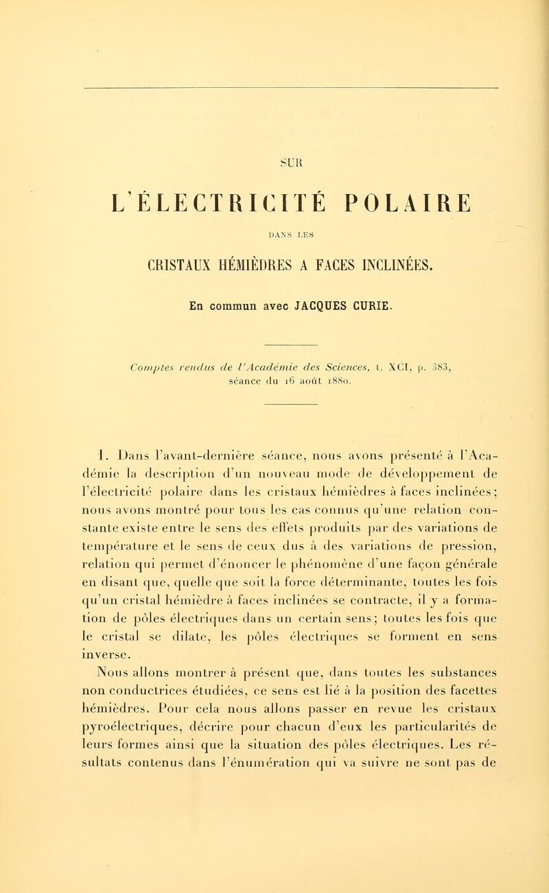 SUR L ÉLECTRICITÉ POLAIRE DANS LES CRISTAUX HEMIEDRES A FACES INCLINEES. En commun avec JACQUES CURÎE. Comptes rendus de l'Académie des Sciences, t. XCI, p. 383, séance du 16 août 1880. 1. Dans l'avant-dernière séance, nous avons présenté à l'Aca- démie la description d'un nouveau mode de développement de l'électricité polaire dans les cristaux hémièdres à faces inclinées; nous avons montré pour tous les cas connus qu'une relation con- stante existe entre le sens des effets produits par des variations de température et le sens de ceux dus à des variations de pression, relation qui permet d'énoncer le phénomène d'une façon générale en disant que, quelle que soit la force déterminante, toutes les fois qu'un ci^istal hémièdre à faces inclinées se contracte, il y a forma- tion de pôles électriques dans un certain sens; toutes les fois que le cristal se dilate, les pôles électriques se forment en sens inverse. Nous allons montrer à présent que, dans toutes les substances non conductrices étudiées, ce sens est lié à la position des facettes hémièdres. Pour cela nous allons passer en revue les cristaux pyroélectriques, décrire pour chacun d'eux les particularités de leurs formes ainsi que la situation des pôles électriques. Les ré- sultats contenus dans l'énumération qui va suivre ne sont pas de