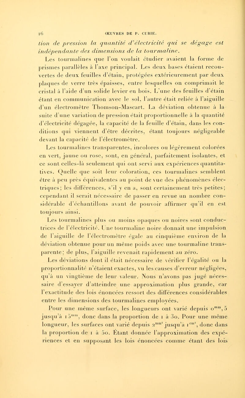 tion de pression la quantité d'électricité qui se dégage est indépendante des dune usions de la tourmaline. Les tourmalines que l'on voulait étudier avaient la forme de prismes parallèles à l'axe principal. Les deux bases étaient recou- vertes de deux feuilles d'étain, protégées extérieurement par deux plaques de verre très épaisses, entre lesquelles on comprimait le cristal à l'aide d'un solide levier en bois. L'une des feuilles d'étain étant en communication avec le sol, l'autre était reliée à l'aiguille d'un électromètre Thomson-Mascart. La déviation obtenue à la suite dune variation de pression était proportionnelle à la quantité d'électricité dégagée, la capacité de la feuille d'étain, dans les con- ditions qui viennent d'être décrites, étant toujours négligeable devant la capacité de l'électromètre. Les tourmalines transparentes, incolores ou légèrement colorées en vert, jaune ou rose, sont, en général, parfaitement isolantes, et ce sont celles-là seulement qui ont servi aux expériences quantita- tives. Quelle que soit leur coloration, ces tourmalines semblent être à peu près équivalentes au point de vue des phénomènes élec- triques; les différences, s;il y en a, sont certainement très petites; cependant il serait nécessaire de passer en revue un nombre con- sidérable d'échantillons avant de pouvoir affirmer qu'il en est toujours ainsi. Les tourmalines plus ou moins opaques ou noires sont conduc- trices de l'électricité. Une tourmaline noire donnait une impulsion de l'aiguille de l'électromètre égale au cinquième environ de la déviation obtenue pour un même poids avec une tourmaline trans- parente; de plus, l'aiguille revenait rapidement au zéro. Les déviations dont il était nécessaire de vérifier l'égalité ou la proportionnalité n'étaient exactes, vu les causes d'erreur négligées, qu'à un vingtième de leur valeur. Nous n'avons pas jugé néces- saire d'essayer d'atteindre une approximation plus grande, car l'exactitude des lois énoncées ressort des différences considérables entre les dimensions des tourmalines employées. Pour une même surface, les longueurs ont varié depuis omm,5 jusqu'à i5mm, donc dans la proportion de 1 à 3o. Pour une même longueur, les surfaces ont varié depuis 2mm~ jusqu'à icm2, donc dans la proportion de i à 5o. Etant donnée l'approximation des expé- riences et en supposant les lois énoncées comme étant des lois