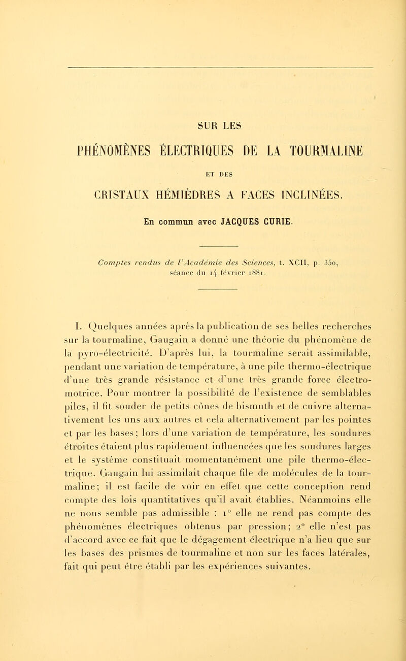 SUR LES PHÉNOMÈNES ÉLECTRIQUES DE LA TOURMALINE ET DES CRISTAUX HÉMIÈDRES A FACES INCLINÉES. En commun avec JACQUES CURIE. Comptes rendus de l'Académie des Sciences, t. XCII, p. 35o, séance du i4 février 1881. I. Quelques années après la publication de ses belles recherches sur la tourmaline, Gaugain a donné une théorie du phénomène de la pyro-électricité. D'après lui, la tourmaline serait assimilable, pendant une variation de température, à une pile thermo-électrique d'une très grande résistance et d'une très grande force électro- motrice. Pour montrer la possibilité de l'existence de semblables piles, il fit souder de petits cônes de bismuth et de cuivre alterna- tivement les uns aux autres et cela alternativement par les pointes et par les bases; lors d'une variation de température, les soudures étroites étaient plus rapidement influencées que les soudures larges et le système constituait momentanément une pile thermo-élec- trique. Gaugain lui assimilait chaque file de molécules de la tour- maline; il est facile de voir en effet que cette conception rend compte des lois quantitatives qu'il avait établies. Néanmoins elle ne nous semble pas admissible : i° elle ne rend pas compte des phénomènes électriques obtenus par pression; 20 elle n'est pas d'accord avec ce fait que le dégagement électrique n'a lieu que sur les bases des prismes de tourmaline et non sur les faces latérales, fait qui peut être établi par les expériences suivantes.