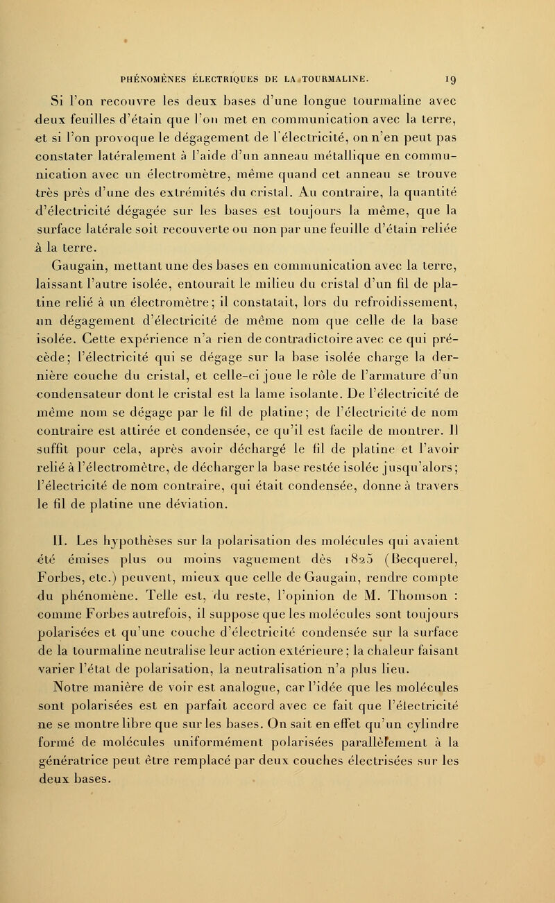 Si l'on recouvre les deux bases d'une longue tourmaline avec deux feuilles d'étain que l'on met en communication avec la terre, et si l'on provoque le dégagement de l'électricité, on n'en peut pas constater latéralement à l'aide d'un anneau métallique en commu- nication avec un électromètre, même quand cet anneau se trouve très près d'une des extrémités du cristal. Au contraire, la quantité d'électricité dégagée sur les bases est toujours la même, que la surface latérale soit recouverte ou non par une feuille d'étain reliée à la terre. Gaugain, mettant une des bases en communication avec la terre, laissant l'autre isolée, entourait le milieu du cristal d'un fil de pla- tine relié à un électromètre ; il constatait, lors du refroidissement, un dégagement d'électricité de même nom que celle de la base isolée. Cette expérience n'a rien de contradictoire avec ce qui pré- cède; l'électricité qui se dégage sur la base isolée charge la der- nière couche du cristal, et celle-ci joue le rôle de l'armature d'un condensateur dont le cristal est la lame isolante. De l'électricité de même nom se dégage par le fil de platine; de l'électricité de nom contraire est attirée et condensée, ce qu'il est facile de montrer. Il suffit pour cela, après avoir déchargé le fil de platine et l'avoir relié à l'électromètre, de décharger la base restée isolée jusqu'alors ; l'électricité de nom contraire, qui était condensée, donne à travers le fil de platine une déviation. II. Les hypothèses sur la polarisation des molécules qui avaient été émises plus ou moins vaguement dès 1820 (Becquerel, Forbes, etc.) peuvent, mieux que celle de Gaugain, rendre compte du phénomène. Telle est, du reste, l'opinion de M. Thomson : comme Forbes autrefois, il suppose que les molécules sont toujours polarisées et qu'une couche d'électricité condensée sur la surface de la tourmaline neutralise leur action extérieure ; la chaleur faisant varier l'état de polarisation, la neutralisation n'a plus lieu. Notre manière de voir est analogue, car l'idée que les molécules sont polarisées est en parfait accord avec ce fait que l'électricité ne se montre libre que sur les bases. On sait en effet qu'un cylindre formé de molécules uniformément polarisées parallèmment à la génératrice peut être remplacé par deux couches électrisées sur les deux bases.