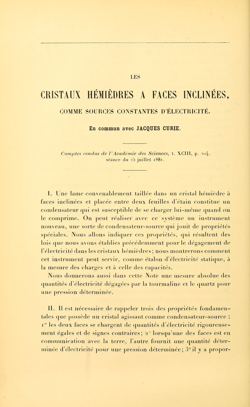 LES CRISTAUX HÉMIÈDRES A FACES INCLINÉES, COMME SOURCES CONSTANTES D'ÉLECTRICITÉ. En commun avec JACQUES CURIE. Comptes rendus de l'Académie des Sciences, t. XCIII, p. 204. séance du a5 juillet 1881. I. Une lame convenablement taillée dans un cristal hémièdre à faces inclinées et placée entre deux feuilles d'étain constitue un condensateur qui est susceptible de se charger lui-même quand on le comprime. On peut réaliser avec ce système un instrument nouveau, une sorte de condensateur-source qui jouit de propriétés spéciales. Nous allons indiquer ces propriétés, qui résultent de& lois que nous avons établies précédemment pour le dégagement de l'électricité dans les cristaux hémièdres; nous montrerons comment cet instrument peut servir, comme étalon d'électricité statique, à la mesure des charges et à celle des capacités. Nous donnerons aussi dans cette Note une mesure absolue des quantités d'électricité dégagées par la tourmaline et le quartz pour une pression déterminée. II. Il est nécessaire de rappeler trois des propriétés fondamen- tales que possède un cristal agissant comme condensateur-source : i° les deux faces se chargent de quantités d'électricité rigoureuse- ment égales et de signes contraires; 2 lorsqu'une des faces est en communication avec la terre, l'autre fournit une quantité déter- minée d'électricité pour une pression déterminée; 3° il y a propor-