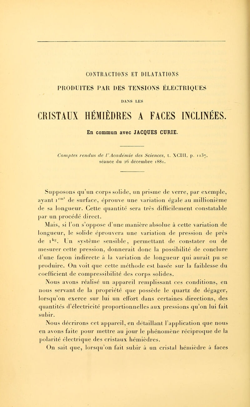 CONTRACTIONS ET DILATATIONS PRODUITES PAR DES TENSIONS ÉLECTRIQUES DANS LES CRISTAUX HÉMIÈDRES A FACES INCLINÉES. En commun avec JACQUES CURIE. Comptes rendus de l'Académie des Sciences, t. XCIII, p. 1187, séance du 26 décembre 1881. Supposons qu'un corps solide, un prisme de verre, par exemple, ayant jcu,s de surface, éprouve une variation égale au millionième de sa longueur. Cette quantité sera très difficilement constatable par un procédé direct. Mais, si l'on s'oppose d'une manière absolue à cette variation de longueur, le solide éprouvera une variation de pression de près de ik?. Un système sensible, permettant de constater ou de mesurer cette pression, donnerait donc la possibilité de conclure d'une façon indirecte à la variation de longueur qui aurait pu se produire. On voit que cette méthode est basée sur la faiblesse du coefficient de compressibilité des corps solides. Nous avons réalisé un appareil remplissant ces conditions, en nous servant de la propriété que possède le quartz de dégager, lorsqu'on exerce sur lui un effort dans certaines directions, des quantités d'électricité proportionnelles aux pressions qu'on lui fait subir. Nous décrirons cet appareil, en détaillant l'application que nous en avons faite pour mettre au jour le phénomène réciproque de la polarité électrique des cristaux hémièdres. On sait que, lorsqu'on fait subir à un cristal hémièdre à faces