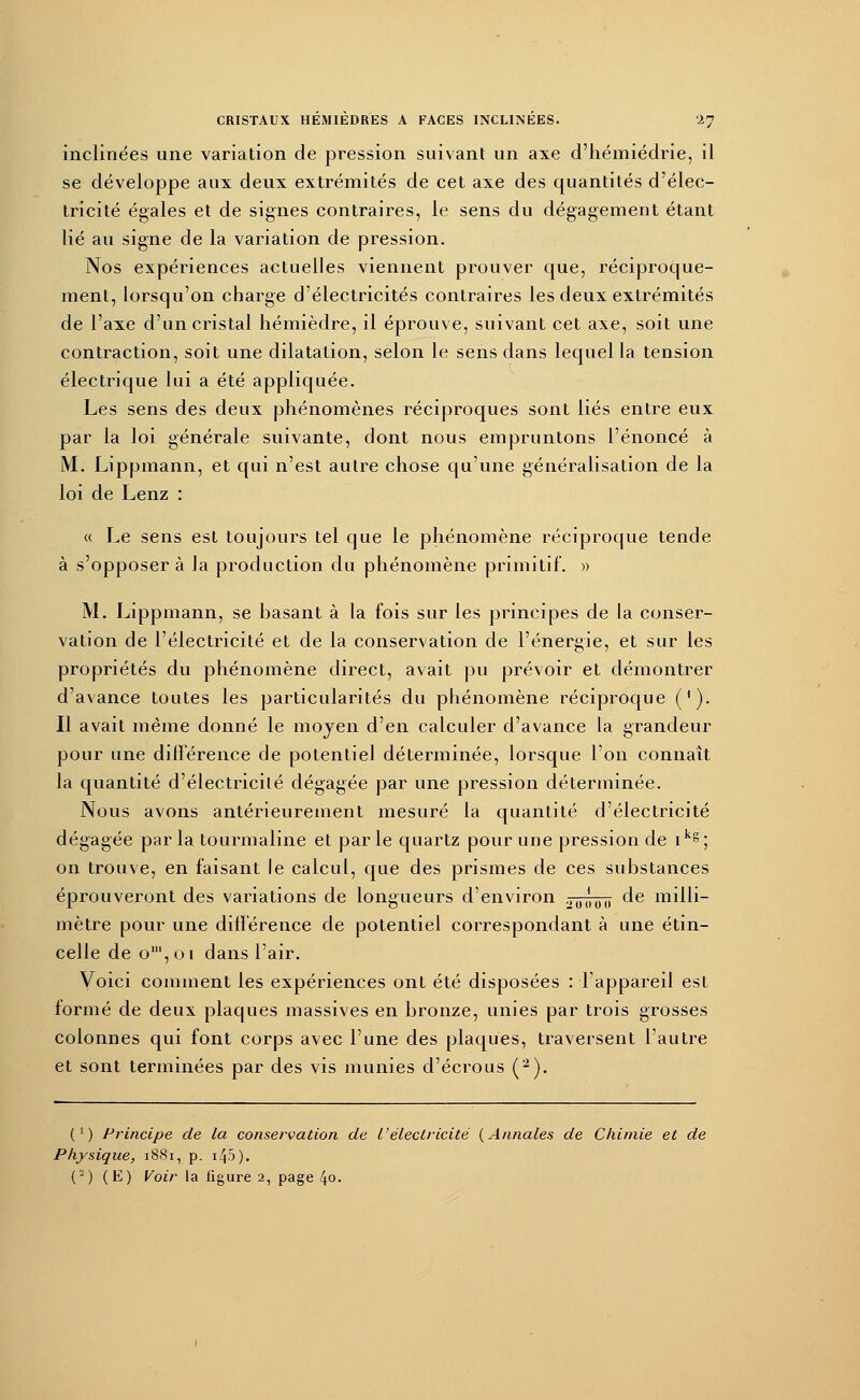 inclinées une variation de pression suivant un axe d'hémiédrie, il se développe aux deux extrémités de cet axe des quantités d'élec- tricité égales et de signes contraires, le sens du dégagement étant lié au signe de la variation de pression. Nos expériences actuelles viennent prouver que, réciproque- ment, lorsqu'on charge d'électricités contraires les deux extrémités de l'axe d'un cristal hémièdre, il éprouve, suivant cet axe, soit une contraction, soit une dilatation, selon le sens dans lequel la tension électrique lui a été appliquée. Les sens des deux phénomènes réciproques sont liés entre eux par la loi générale suivante, dont nous empruntons l'énoncé à M. Lippmann, et qui n'est autre chose qu'une généralisation de la loi de Lenz : « Le sens est toujours tel que le phénomène réciproque tende à s'opposer à la production du phénomène primitif. » M. Lippmann, se basant à la fois sur les principes de la conser- vation de l'électricité et de la conservation de l'énergie, et sur les propriétés du phénomène direct, avait pu prévoir et démontrer d'avance toutes les particularités du phénomène réciproque ('). Il avait même donné le moyen d'en calculer d'avance la grandeur pour une différence de potentiel déterminée, lorsque l'on connaît la quantité d'électricité dégagée par une pression déterminée. Nous avons antérieurement mesuré la quantité d'électricité dégagée par la tourmaline et par le quartz pour une pression de ikg; on trouve, en faisant le calcul, que des prismes de ces substances éprouveront des variations de longueurs d'environ .,0,'0() de milli- mètre pour une différence de potentiel correspondant à une étin- celle de o',oi dans l'air. Voici comment les expériences ont été disposées : l'appareil est formé de deux plaques massives en bronze, unies par trois grosses colonnes qui font corps avec l'une des plaques, traversent l'autre et sont terminées par des vis munies d'écrous (2). (') Principe de la conservation de L'électricité (Annales de Chimie et de Physique, 1881, p. 145 ).