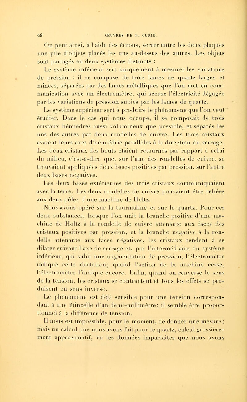 On peut ainsi, à l'aide des écrous, serrer entre les deux plaques une pile d'objets placés les uns au-dessus des autres. Les objets sont partagés en deux systèmes distincts : Le système inférieur sert uniquement à mesurer les variations de pression : il se compose de trois lames de quartz larges et minces, séparées par des lames métalliques que l'on met en com- munication avec un électromètre, qui accuse l'électricité dégagée par les variations de pression subies par les lames de quartz. Le système supérieur sert à produire le phénomène que l'on veut étudier. Dans le cas qui nous occupe, il se composait de trois cristaux hémièdres aussi volumineux que possible, et séparés les uns des autres par deux rondelles de cuivre. Les trois cristaux avaient leurs axes d'hémiédrie parallèles à la direction du serrage. Les deux cristaux des bouts étaient retournés par rapport à celui du milieu, c'est-à-dire que, sur l'une des rondelles de cuivre, se trouvaient appliquées deux bases positives par pression, sur l'autre deux bases négatives. Les deux bases extérieures des trois cristaux communiquaient avec la terre. Les deux rondelles de cuivre pouvaient être reliées aux deux pôles d'une machine de Holtz. Nous avons opéré sur la tourmaline et sur le quartz. Pour ces deux substances, lorsque l'on unit la branche positive d'une ma- chine de Holtz à la rondelle de cuivre attenante aux faces des cristaux positives par pression, et la branche négative à la ron- delle attenante aux faces négatives, les cristaux tendent à se dilater suivant l'axe de serrage et, par l'intermédiaire du système inférieur, qui subit une augmentation de pression, l'électromètre indique cette dilatation; quand l'action de la machine cesse, l'électromètre l'indique encore. Enfin, quand on renverse le sens de la tension, les cristaux se contractent et tous les effets se pro- duisent en sens inverse. Le phénomène est déjà sensible pour une tension correspon- dant à une étincelle d'un demi-millimètre; il semble être propor- tionnel à la différence de tension. Il nous est impossible, pour le moment, de donner une mesure; mais un calcul que nous avons fait pour le quartz, calcul grossière- ment approximatif, vu les données imparfaites que nous avons