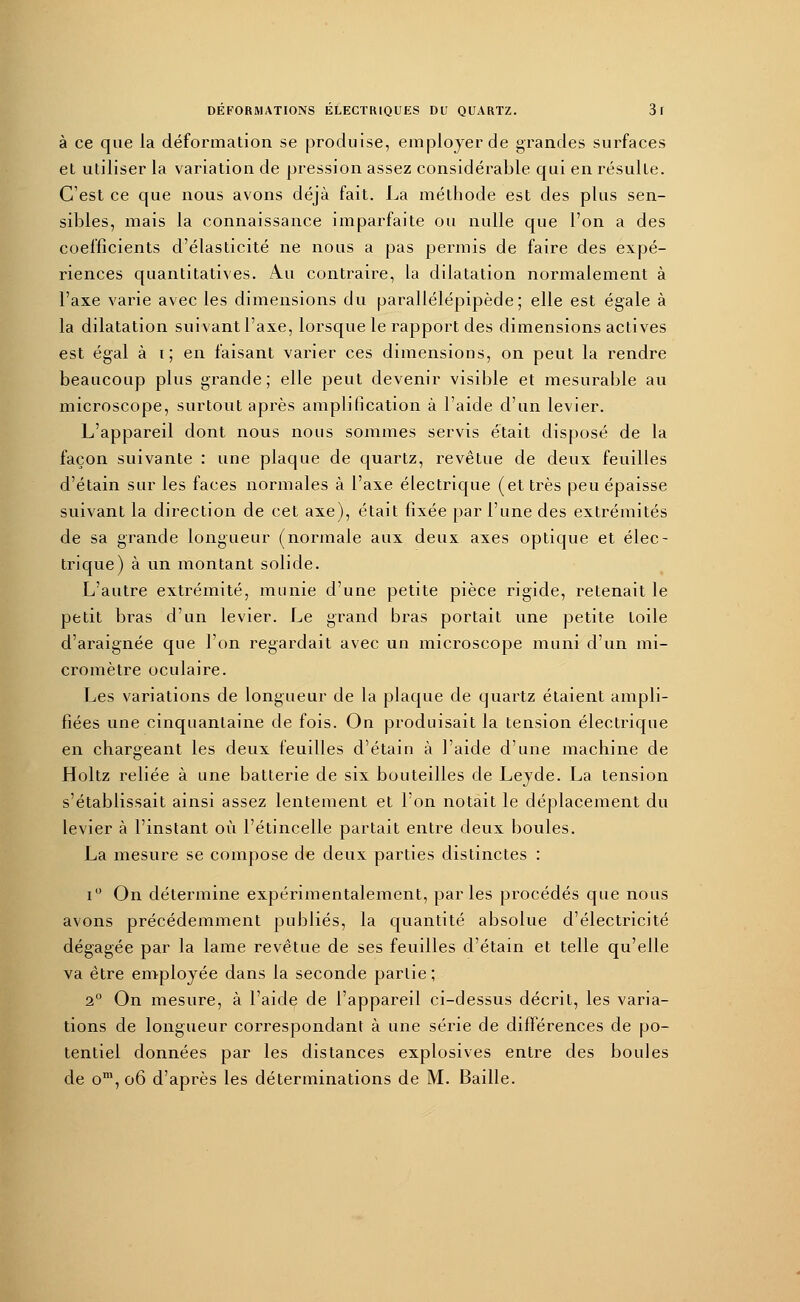 à ce que la déformation se produise, employer de grandes surfaces et utiliser la variation de pression assez considérable qui en résulte. C'est ce que nous avons déjà fait. La méthode est des plus sen- sibles, mais la connaissance imparfaite ou nulle que l'on a des coefficients d'élasticité ne nous a pas permis de faire des expé- riences quantitatives. Au contraire, la dilatation normalement à l'axe varie avec les dimensions du parallélépipède; elle est égale à la dilatation suivant l'axe, lorsque le rapport des dimensions actives est égal à i ; en faisant varier ces dimensions, on peut la rendre beaucoup plus grande; elle peut devenir visible et mesurable au microscope, surtout après amplification à l'aide d'un levier. L'appareil dont nous nous sommes servis était disposé de la façon suivante : une plaque de quartz, revêtue de deux feuilles d'étain sur les faces normales à l'axe électrique (et très peu épaisse suivant la direction de cet axe), était fixée par l'une des extrémités de sa grande longueur (normale aux deux axes optique et élec- trique) à un montant solide. L'autre extrémité, munie d'une petite pièce rigide, retenait le petit bras d'un levier. Le grand bras portait une petite toile d'araignée que l'on regardait avec un microscope muni d'un mi- cromètre oculaire. Les variations de longueur de la plaque de quartz étaient ampli- fiées une cinquantaine de fois. On produisait la tension électrique en chargeant les deux feuilles d'étain à l'aide d'une machine de Holtz reliée à une batterie de six bouteilles de Leyde. La tension s'établissait ainsi assez lentement et l'on notait le déplacement du levier à l'instant où l'étincelle partait entre deux boules. La mesure se compose de deux parties distinctes : i° On détermine expérimentalement, parles procédés que nous avons précédemment publiés, la quantité absolue d'électricité dégagée par la lame revêtue de ses feuilles d'étain et telle qu'elle va être employée dans la seconde partie; 2° On mesure, à l'aide de l'appareil ci-dessus décrit, les varia- tions de longueur correspondant à une série de différences de po- tentiel données par les distances explosives entre des boules