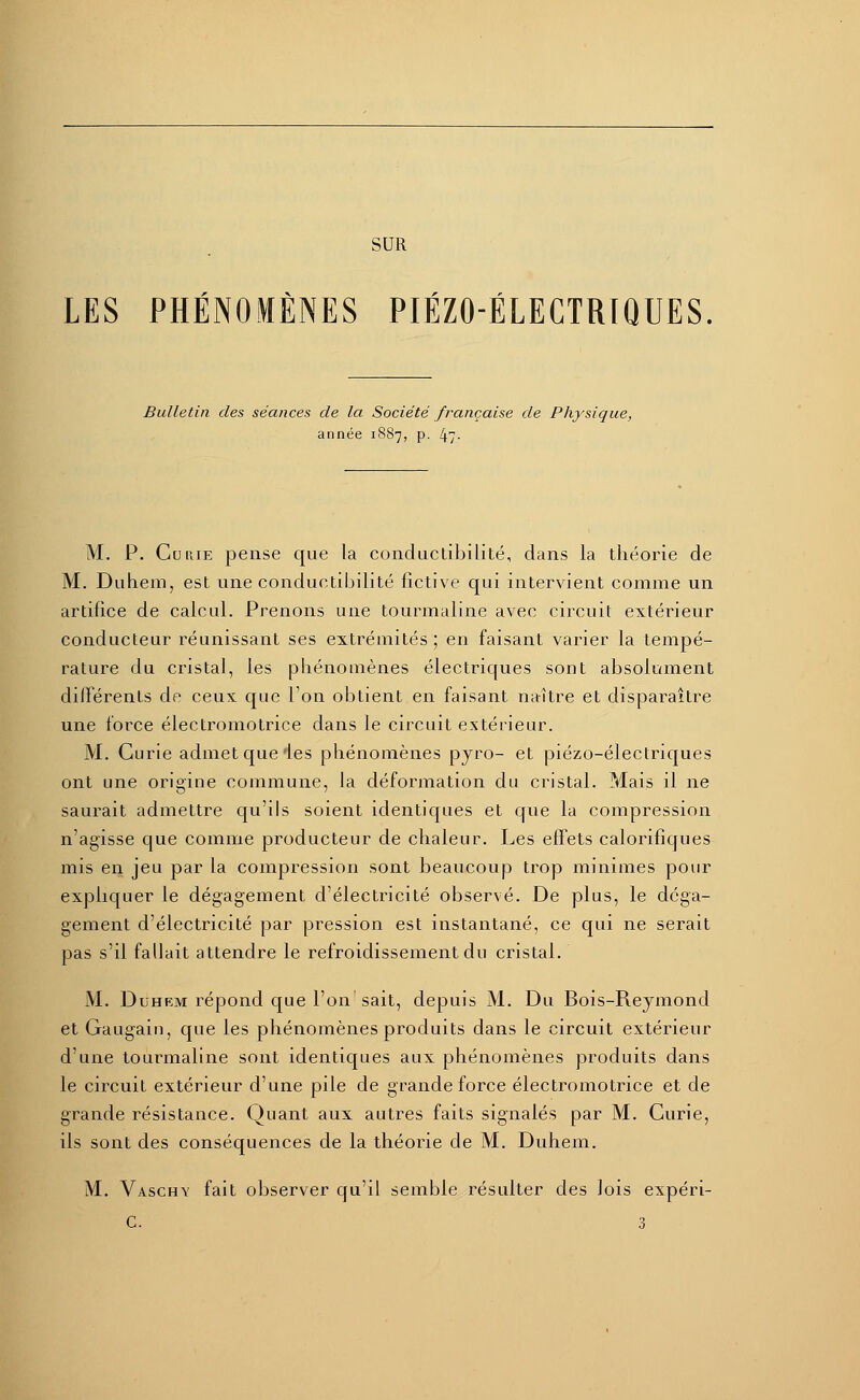 SUR LES PHÉNOMÈNES PIÉZOÉLECTRIQUES Bulletin des séances de la Société française de Physique, année 1887, p. 47- M. P. Curie pense que la conductibilité, dans la théorie de M. Du hem, est une conductibilité fictive qui intervient comme un artifice de calcul. Prenons une tourmaline avec circuit extérieur conducteur réunissant ses extrémités ; en faisant varier la tempé- rature du cristal, les phénomènes électriques sont absolument différents de ceux que l'on obtient en faisant naître et disparaître une force électromotrice dans le circuit extérieur. M. Curie admet que'les phénomènes pyro- et piézo-électriques ont une origine commune, la déformation du cristal. Mais il ne saurait admettre qu'ils soient identiques et que la compression n'agisse que comme producteur de chaleur. Les effets calorifiques mis en jeu par la compression sont beaucoup trop minimes pour expliquer le dégagement d'électricité observé. De plus, le déga- gement d'électricité par pression est instantané, ce qui ne serait pas s'il fallait attendre le refroidissement du cristal. M. Duhem répond que l'on sait, depuis M. Du Bois-Reymond et Gaugaiu, que les phénomènes produits dans le circuit extérieur d'une tourmaline sont identiques aux phénomènes produits dans le circuit extérieur d'une pile de grande force électromotrice et de grande résistance. Quant aux autres faits signalés par M. Curie, ils sont des conséquences de la théorie de M. Duhem. M. Vaschy fait observer qu'il semble résulter des lois expéri- C. 3