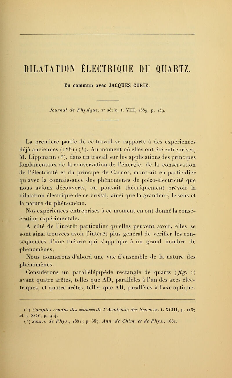 En commun avec JACQUES CURIE. Journal de Physique, 2e série, t. VIII, 1889, p. 149. La première partie de ce travail se rapporte à des expériences déjà anciennes (1881) (*). Au moment où elles ont été entreprises, M. Lippmann (2), dans un travail sur les applications des principes fondamentaux de la conservation de l'énergie, de la conservation de l'électricité et du principe de Carnot, montrait en particulier qu'avec la connaissance des phénomènes de piézo-électricité que nous avions découverts, on pouvait théoriquement prévoir la dilatation électrique de ce cristal, ainsi que la grandeur, le sens et la nature du phénomène. Nos expériences entreprises à ce moment en ont donné la consé- cration expérimentale. A côté de l'intérêt particulier qu'elles peuvent avoir, elles se sont ainsi trouvées avoir l'intérêt plus général de vérifier les con- séquences d'une théorie qui s'applique à un grand nombre de phénomènes. Nous donnerons d'abord une vue d'ensemble de la nature des phénomènes. Considérons un parallélépipède rectangle de quartz {fig. 1) ayant quatre arêtes, telles que AD, parallèles à l'un des axes élec- triques, et quatre arêtes, telles que AB, parallèles à l'axe optique. (l) Comptes rendus des séances de l'Académie des Sciences, t. XCIII, p. 1187 •et t. XCV, p. gi4- (-) Journ. de Phys., 1881 ; p. 387. Ann. de Chim. et de Phys., 1881.