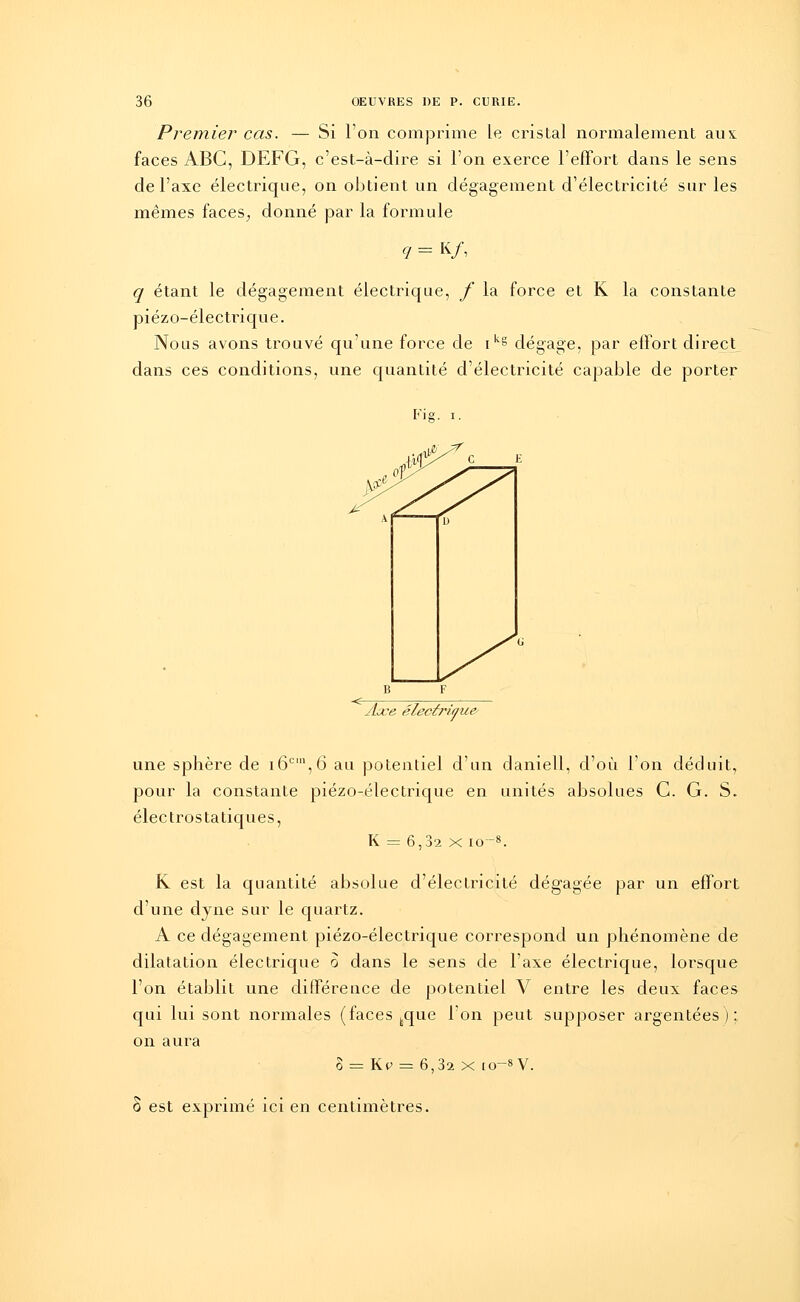 Premier cas. — Si l'on comprime le cristal normalement aus faces ABC, DEFG, c'est-à-dire si l'on exerce l'effort dans le sens de l'axe électrique, on obtient un dégagement d'électricité sur les mêmes faces, donné par la formule q = k/, q étant le dégagement électrique, f la force et K la constante piézo-électrique. Nous avons trouvé qu'une force de ikg dégage, par effort direct dans ces conditions, une quantité d'électricité capable de porter Fie. i. Aœe électrique T une sphère de i6cin,6 au potentiel d'un daniell, d'où l'on déduit, pour la constante piézo-électrique en unités absolues C. G. S. électrostatiques, K = 6,32 x io-8. K est la quantité absolue d'électricité dégagée par un effort d'une dyne sur le quartz. A ce dégagement piézo-électrique correspond un phénomène de dilatation électrique o dans le sens de l'axe électrique, lorsque l'on établit une différence de potentiel V entre les deux faces qui lui sont normales (faces feque l'on peut supposer argentées); on aura o = Kp = 6,3a x io-8V. S est exprimé ici en centimètres.