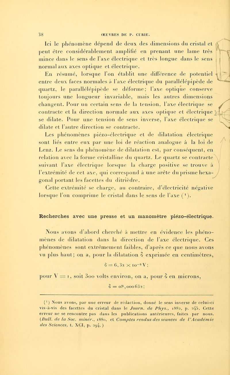 Ici le phénomène dépend de deux des dimensions du cristal et peut être considérablement amplifié en prenant une lame très mince dans le sens de l'axe électrique et très longue dans le sens normal aux axes optique et électrique. En résumé, lorsque l'on établit une différence de potentiel entre deux faces normales à l'axe électrique du parallélépipède de quartz, le parallélépipède se déforme; l'axe optique conserve toujours une longueur invariable, mais les autres dimensions changent. Pour un certain sens de la tension, l'axe électrique se contracte et la direction normale aux axes optique et électrique ^L^ se dilate. Pour une tension de sens inverse, l'axe électrique se dilate et l'autre direction se contracte. Les phénomènes piézo-électrique et de dilatation électrique sont liés entre eux par une loi de réaction analogue à la loi de Lenz. Le sens du phénomène de dilatation est, par conséquent, en relation avec la forme cristalline du quartz. Le quartz se contracte suivant l'axe électrique lorsque la charge positive se trouve à l'extrémité de cet axe, qui correspond à une arête du prisme hexa- gonal portant les facettes du ditrièdre. Cette extrémité se charge, au contraire, d'électricité négative lorsque l'on comprime le cristal dans le sens de l'axe ( '). Recherches avec une presse et un manomètre piézo-électrique. Nous avons d'abord cherché à mettre en évidence les phéno- mènes de dilatation dans la direction de l'axe électrique. Ces phénomènes sont extrêmement faibles, d'après ce que nous avons vu plus haut; on a, pour la dilatation o exprimée en centimètres, o = 6, 3'2 x io-8 V ; pour V = i, soit 3oo volts environ, on a, pour ô en microns, o = oF-, ooo63'.î: (*) Nous avons, par une erreur de rédaction, donné le sens inverse de celui-ci vis-à-vis des facettes du cristal dans le Journ. de Phys., 1882, p. 245. Cette erreur ne se rencontre pas dans les publications antérieures, faites par nous. (Bull, de la Soc. miner., 1880, et Comptes rendus des séances de l'Académie des Sciences, t. XCI, p. 294. )