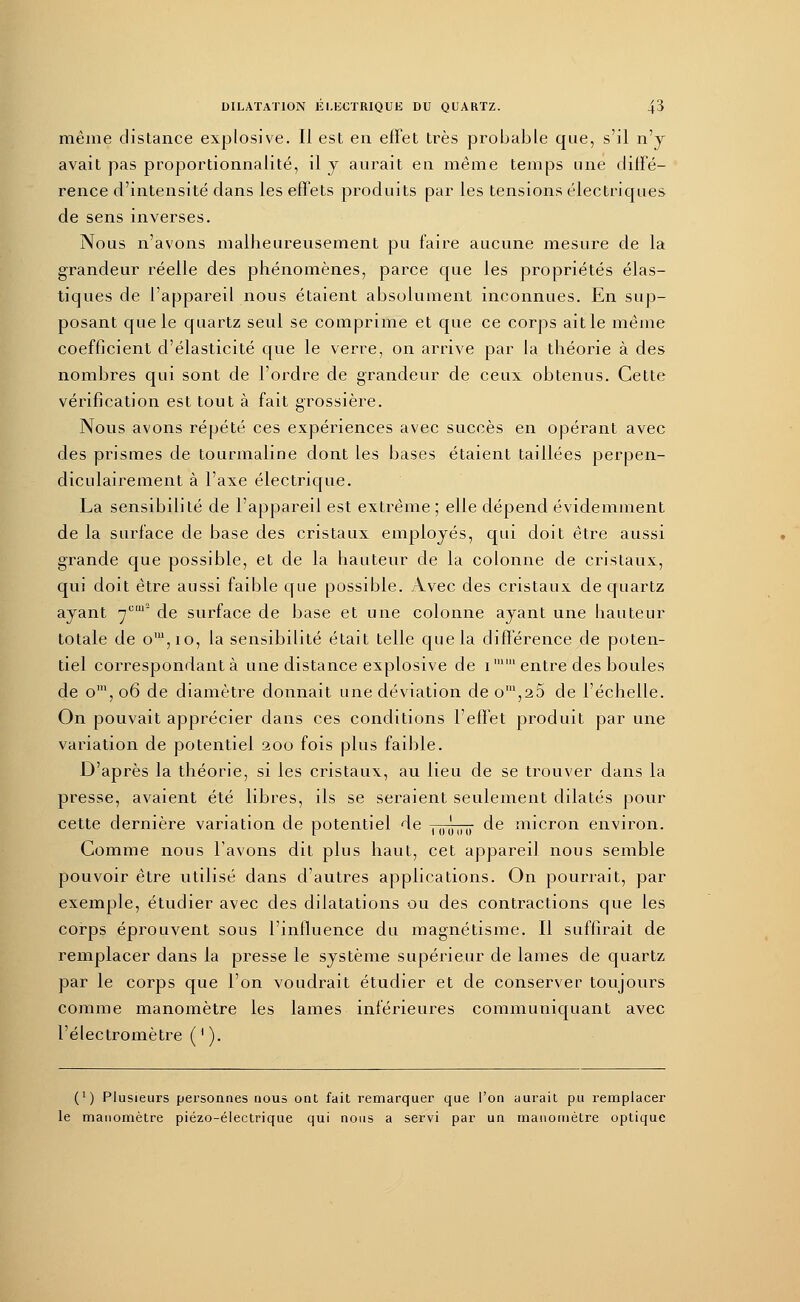 même distance explosive. Il est en effet très probable que, s'il n'y avait pas proportionnalité, il y aurait eu même temps une diffé- rence d'intensité dans les effets produits par les tensions électriques de sens inverses. Nous n'avons malheureusement pu faire aucune mesure de la grandeur réelle des phénomènes, parce que les propriétés élas- tiques de l'appareil nous étaient absolument inconnues. En sup- posant que le quartz seul se comprime et que ce corps ait le même coefficient d'élasticité que le verre, on arrive par la théorie à des nombres qui sont de l'ordre de grandeur de ceux obtenus. Cette vérification est tout à fait grossière. Nous avons répété ces expériences avec succès en opérant avec des prismes de tourmaline dont les bases étaient taillées perpen- diculairement à l'axe électrique. La sensibilité de l'appareil est extrême ; elle dépend évidemment de la surface de base des cristaux employés, qui doit être aussi grande que possible, et de la hauteur de la colonne de cristaux, qui doit être aussi faible que possible. Avec des cristaux de quartz ayant jcm~ de surface de base et une colonne ayant une hauteur totale de om,io, la sensibilité était telle que la différence de poten- tiel correspondant à une distance explosive de i11 entre des boules de om, 06 de diamètre donnait une déviation de om,25 de l'échelle. On pouvait apprécier dans ces conditions l'effet produit par une variation de potentiel 200 fois plus faible. D'après la théorie, si les cristaux, au lieu de se trouver dans la presse, avaient été libres, ils se seraient seulement dilatés pour cette dernière variation de potentiel de U)û„u de micron environ. Gomme nous lavons dit plus haut, cet appareil nous semble pouvoir être utilisé dans d'autres applications. On pourrait, par exemple, étudier avec des dilatations ou des contractions que les corps éprouvent sous l'influence du magnétisme. Il suffirait de remplacer dans la presse le système supérieur de lames de quartz par le corps que l'on voudrait étudier et de conserver toujours comme manomètre les lames inférieures communiquant avec l'électromètre ( ' ). (') Plusieurs personnes nous ont fait remarquer que l'on aurait pu remplacer le manomètre piézo-électrique qui nous a servi par un manomètre optique